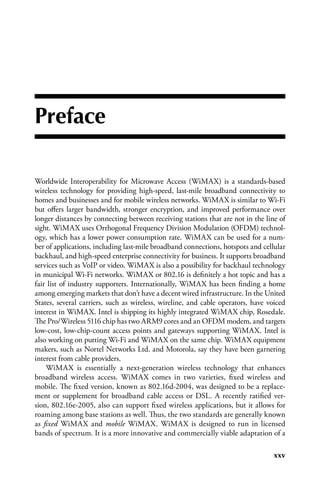 Preface

Worldwide Interoperability for Microwave Access (WiMAX) is a standards-based
wireless technology for providing high-speed, last-mile broadband connectivity to
homes and businesses and for mobile wireless networks. WiMAX is similar to Wi-Fi
but offers larger bandwidth, stronger encryption, and improved performance over
longer distances by connecting between receiving stations that are not in the line of
sight. WiMAX uses Orthogonal Frequency Division Modulation (OFDM) technol-
ogy, which has a lower power consumption rate. WiMAX can be used for a num-
ber of applications, including last-mile broadband connections, hotspots and cellular
backhaul, and high-speed enterprise connectivity for business. It supports broadband
services such as VoIP or video. WiMAX is also a possibility for backhaul technology
in municipal Wi-Fi networks. WiMAX or 802.16 is definitely a hot topic and has a
fair list of industry supporters. Internationally, WiMAX has been finding a home
among emerging markets that don’t have a decent wired infrastructure. In the United
States, several carriers, such as wireless, wireline, and cable operators, have voiced
interest in WiMAX. Intel is shipping its highly integrated WiMAX chip, Rosedale.
The Pro/Wireless 5116 chip has two ARM9 cores and an OFDM modem, and targets
low-cost, low-chip-count access points and gateways supporting WiMAX. Intel is
also working on putting Wi-Fi and WiMAX on the same chip. WiMAX equipment
makers, such as Nortel Networks Ltd. and Motorola, say they have been garnering
interest from cable providers.
    WiMAX is essentially a next-generation wireless technology that enhances
broadband wireless access. WiMAX comes in two varieties, fixed wireless and
mobile. The fixed version, known as 802.16d-2004, was designed to be a replace-
ment or supplement for broadband cable access or DSL. A recently ratified ver-
sion, 802.16e-2005, also can support fixed wireless applications, but it allows for
roaming among base stations as well. Thus, the two standards are generally known
as fixed WiMAX and mobile WiMAX. WiMAX is designed to run in licensed
bands of spectrum. It is a more innovative and commercially viable adaptation of a

                                                                                  xxv
 