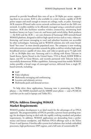 WiMAX Deployment Trends  n  231


protocol to provide broadband data rates of up to 30 Mpbs per sector, support-
ing three to six sectors. RAS is also available in a mini version, capable of 20-W
power output and small enough to mount on ceilings, walls, or poles. Samsung’s
ACR contains IP-based radio access network architecture based on the IMS core
network. It enables mobility to be efficiently managed using a centralized control
structure. ACR also facilitates seamless wireless connectivity, minimizing both
handover latency on Layer 2 over air, and bearer path switch delay. Both products
— the RAS and the ACR — are core elements of Samsung’s IMS-network-based
WiMAX platform, designed to deliver high-speed services such as voice, videocon-
ferencing, and instant messaging to rural and suburban locations not accessible
by other technologies. Samsung said its WiMAX solution also will create broad-
band “hot zones” in more densely populated areas. The company is now working
with telecommunications providers around the globe to deliver wireless high-speed
broadband services capable of voice, data, and video at speeds up to 75 mph with
a 20- to 30-Mpbs data rate. Samsung said it is allying with Korea Telecom in
South Korea, Sprint Nextel in the United States, TVA in Brazil, KDDI WBB in
Japan, and BT in Great Britain, and recently partnered with Telecom Italia to
successfully demonstrate WiBro capabilities. Samsung noted that mobile WiMAX
makes possible a broad range of converged services, delivered from a single IP-
based network, including:

  n   VoIP
  n   Video telephony
  n   Multimedia messaging and conferencing
  n   Location and telematic services
  n   Multimedia push and demand services

   To help drive these applications, Samsung now is promoting two WiBro
phones — the H1000 clamshell and the M8000 smart phone — and a PCMCIA
card that can be used in laptops and Tablet PCs.



FPGas address Emerging WiMax
Market Requirements
WiMAX product development is an ideal match for the advantages of an FPGA
approach. The programmability of FPGAs provides a proven future-proofing strat-
egy for developers having to deal with the rapidly evolving standard and product
requirements. In addition, WiMAX applications are demanding from a perfor-
mance and feature standpoint, and Platform FPGA offerings such as the Xilinx
Virtex-4 and Spartan-3 families offer system-level solutions that include embedded
processors, high-performance DSP engines, and a full suite of customizable IP.
 