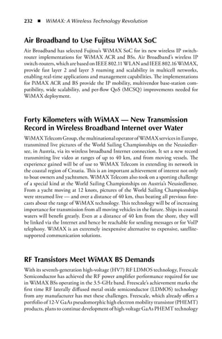 232  n  WiMAX: A Wireless Technology Revolution


air Broadband to Use Fujitsu WiMax SoC
Air Broadband has selected Fujitsu’s WiMAX SoC for its new wireless IP switch-
router implementations for WiMAX ACR and BSs. Air Broadband’s wireless IP
switch-routers, which are based on IEEE 802.11 WLAN and IEEE 802.16 WiMAX,
provide fast layer 2 and layer 3 roaming and scalability in multicell networks,
enabling real-time applications and management capabilities. The implementations
for PiMAX ACR and BS provide the IP mobility, multivendor base-station com-
patibility, wide scalability, and per-flow QoS (MCSQ) improvements needed for
WiMAX deployment.



Forty Kilometers with WiMax — New Transmission
Record in Wireless Broadband Internet over Water
WiMAX Telecom Group, the multinational operator of WiMAX services in Europe,
transmitted live pictures of the World Sailing Championships on the Neusiedler-
see, in Austria, via its wireless broadband Internet connection. It set a new record
transmitting live video at ranges of up to 40 km, and from moving vessels. The
experience gained will be of use to WiMAX Telecom in extending its network in
the coastal region of Croatia. This is an important achievement of interest not only
to boat owners and yachtsmen. WiMAX Telecom also took on a sporting challenge
of a special kind at the World Sailing Championships on Austria’s Neusiedlersee.
From a yacht moving at 12 knots, pictures of the World Sailing Championships
were streamed live — and over a distance of 40 km, thus beating all previous fore-
casts about the range of WiMAX technology. This technology will be of increasing
importance for transmission from all moving vehicles in the future. Ships in coastal
waters will benefit greatly. Even at a distance of 40 km from the shore, they will
be linked via the Internet and hence be reachable for sending messages or for VoIP
telephony. WiMAX is an extremely inexpensive alternative to expensive, satellite-
supported communication solutions.



RF Transistors Meet WiMax BS Demands
With its seventh-generation high-voltage (HV7) RF LDMOS technology, Freescale
Semiconductor has achieved the RF power amplifier performance required for use
in WiMAX BSs operating in the 3.5-GHz band. Freescale’s achievement marks the
first time RF laterally diffused metal oxide semiconductor (LDMOS) technology
from any manufacturer has met these challenges. Freescale, which already offers a
portfolio of 12-V GaAs pseudomorphic high electron mobility transistor (PHEMT)
products, plans to continue development of high-voltage GaAs PHEMT technology
 