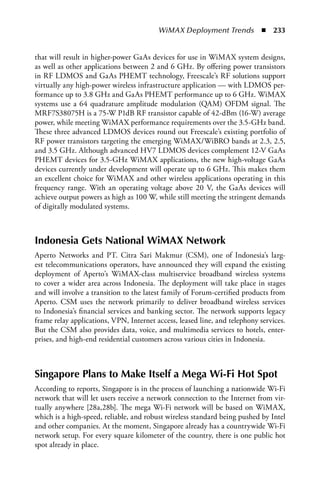 WiMAX Deployment Trends  n  233


that will result in higher-power GaAs devices for use in WiMAX system designs,
as well as other applications between 2 and 6 GHz. By offering power transistors
in RF LDMOS and GaAs PHEMT technology, Freescale’s RF solutions support
virtually any high-power wireless infrastructure application — with LDMOS per-
formance up to 3.8 GHz and GaAs PHEMT performance up to 6 GHz. WiMAX
systems use a 64 quadrature amplitude modulation (QAM) OFDM signal. The
MRF7S38075H is a 75-W P1dB RF transistor capable of 42-dBm (16-W) average
power, while meeting WiMAX performance requirements over the 3.5-GHz band.
These three advanced LDMOS devices round out Freescale’s existing portfolio of
RF power transistors targeting the emerging WiMAX/WiBRO bands at 2.3, 2.5,
and 3.5 GHz. Although advanced HV7 LDMOS devices complement 12-V GaAs
PHEMT devices for 3.5-GHz WiMAX applications, the new high-voltage GaAs
devices currently under development will operate up to 6 GHz. This makes them
an excellent choice for WiMAX and other wireless applications operating in this
frequency range. With an operating voltage above 20 V, the GaAs devices will
achieve output powers as high as 100 W, while still meeting the stringent demands
of digitally modulated systems.



Indonesia Gets National WiMax Network
Aperto Networks and PT. Citra Sari Makmur (CSM), one of Indonesia’s larg-
est telecommunications operators, have announced they will expand the existing
deployment of Aperto’s WiMAX-class multiservice broadband wireless systems
to cover a wider area across Indonesia. The deployment will take place in stages
and will involve a transition to the latest family of Forum-certified products from
Aperto. CSM uses the network primarily to deliver broadband wireless services
to Indonesia’s financial services and banking sector. The network supports legacy
frame relay applications, VPN, Internet access, leased line, and telephony services.
But the CSM also provides data, voice, and multimedia services to hotels, enter-
prises, and high-end residential customers across various cities in Indonesia.



Singapore Plans to Make Itself a Mega Wi-Fi Hot Spot
According to reports, Singapore is in the process of launching a nationwide Wi-Fi
network that will let users receive a network connection to the Internet from vir-
tually anywhere [28a,28b]. The mega Wi-Fi network will be based on WiMAX,
which is a high-speed, reliable, and robust wireless standard being pushed by Intel
and other companies. At the moment, Singapore already has a countrywide Wi-Fi
network setup. For every square kilometer of the country, there is one public hot
spot already in place.
 