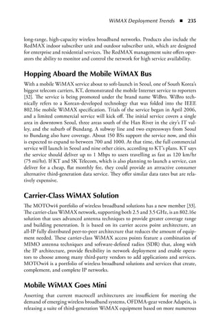 WiMAX Deployment Trends  n  235


long-range, high-capacity wireless broadband networks. Products also include the
RedMAX indoor subscriber unit and outdoor subscriber unit, which are designed
for enterprise and residential services. The RedMAX management suite offers oper-
ators the ability to monitor and control the network for high service availability.

Hopping aboard the Mobile WiMax Bus
With a mobile WiMAX service about to soft-launch in Seoul, one of South Korea’s
biggest telecom carriers, KT, demonstrated the mobile Internet service to reporters
[32]. The service is being promoted under the brand name WiBro. WiBro tech-
nically refers to a Korean-developed technology that was folded into the IEEE
802.16e mobile WiMAX specification. Trials of the service began in April 2006,
and a limited commercial service will kick off. The initial service covers a single
area in downtown Seoul, three areas south of the Han River in the city’s IT val-
ley, and the suburb of Bundang. A subway line and two expressways from Seoul
to Bundang also have coverage. About 150 BSs support the service now, and this
is expected to expand to between 700 and 1000. At that time, the full commercial
service will launch in Seoul and nine other cities, according to KT’s plans. KT says
the service should deliver up to 1 Mbps to users travelling as fast as 120 km/hr
(75 mi/hr). If KT and SK Telecom, which is also planning to launch a service, can
deliver for a cheap, flat monthly fee, they could provide an attractive consumer
alternative third-generation data service. They offer similar data rates but are rela-
tively expensive.

Carrier-Class WiMax Solution
The MOTOwi4 portfolio of wireless broadband solutions has a new member [33].
The carrier-class WiMAX network, supporting both 2.5 and 3.5 GHz, is an 802.16e
solution that uses advanced antenna techniques to provide greater coverage range
and building penetration. It is based on its carrier access point architecture, an
all-IP fully distributed peer-to-peer architecture that reduces the amount of equip-
ment needed. These carrier-class WiMAX access points feature a combination of
MIMO antenna techniques and software-defined radios (SDR) that, along with
the IP architecture, provide flexibility in network deployment and enable opera-
tors to choose among many third-party vendors to add applications and services.
MOTOwi4 is a portfolio of wireless broadband solutions and services that create,
complement, and complete IP networks.

Mobile WiMax Goes Mini
Asserting that current macrocell architectures are insufficient for meeting the
demand of emerging wireless broadband systems, OFDMA-gear vendor Adaptix, is
releasing a suite of third-generation WiMAX equipment based on more numerous
 
