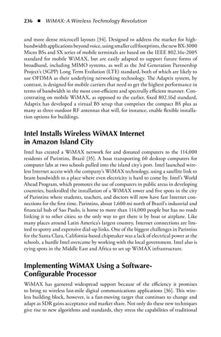 236  n  WiMAX: A Wireless Technology Revolution


and more dense microcell layouts [34]. Designed to address the market for high-
bandwidth applications beyond voice, using smaller cell footprints, the new BX-3000
Micro BSs and SX series of mobile terminals are based on the IEEE 802.16e-2005
standard for mobile WiMAX, but are easily adapted to support future forms of
broadband, including MIMO systems, as well as the 3rd Generation Partnership
Project’s (3GPP) Long Term Evolution (LTE) standard, both of which are likely to
use OFDMA as their underlying networking technology. The Adaptix system, by
contrast, is designed for mobile carriers that need to get the highest performance in
terms of bandwidth in the most cost-efficient and spectrally efficient manner. Con-
centrating on mobile WiMAX, as opposed to the earlier, fixed 802.16d standard,
Adaptix has developed a virtual BS setup that comprises the compact BS plus as
many as three outdoor RF antennas that will, for instance, enable flexible installa-
tion options for buildings.


Intel Installs Wireless WiMax Internet
in amazon Island City
Intel has created a WiMAX network for and donated computers to the 114,000
residents of Parintins, Brazil [35]. A boat transporting 60 desktop computers for
computer labs at two schools pulled into the island city’s port. Intel launched wire-
less Internet access with the company’s WiMAX technology, using a satellite link to
beam bandwidth to a place where even electricity is hard to come by. Intel’s World
Ahead Program, which promotes the use of computers in public areas in developing
countries, bankrolled the installation of a WiMAX tower and five spots in the city
of Parintins where students, teachers, and doctors will now have fast Internet con-
nections for the first time. Parintins, about 1,600 mi north of Brazil’s industrial and
financial hub of Sao Paulo, is home to more than 114,000 people but has no roads
linking it to other cities; so the only way to get there is by boat or airplane. Like
many places around Latin America’s largest country, Internet connections are lim-
ited to spotty and expensive dial-up links. One of the biggest challenges in Parintins
for the Santa Clara, California-based chipmaker was a lack of electrical power at the
schools, a hurdle Intel overcame by working with the local government. Intel also is
eying spots in the Middle East and Africa to set up WiMAX infrastructure.


Implementing WiMax Using a Software-
Configurable Processor
WiMAX has garnered widespread support because of the efficiency it promises
to bring to wireless last-mile digital communications applications [36]. This wire-
less building block, however, is a fast-moving target that continues to change and
adapt as SDR gains acceptance and market share. Not only do these new techniques
give rise to new algorithms and standards, they stress the capabilities of traditional
 