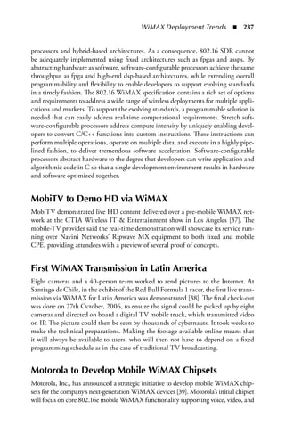 WiMAX Deployment Trends  n  237


processors and hybrid-based architectures. As a consequence, 802.16 SDR cannot
be adequately implemented using fixed architectures such as fpgas and assps. By
abstracting hardware as software, software-configurable processors achieve the same
throughput as fpga and high-end dsp-based architectures, while extending overall
programmability and flexibility to enable developers to support evolving standards
in a timely fashion. The 802.16 WiMAX specification contains a rich set of options
and requirements to address a wide range of wireless deployments for multiple appli-
cations and markets. To support the evolving standards, a programmable solution is
needed that can easily address real-time computational requirements. Stretch soft-
ware-configurable processors address compute intensity by uniquely enabling devel-
opers to convert C/C++ functions into custom instructions. These instructions can
perform multiple operations, operate on multiple data, and execute in a highly pipe-
lined fashion, to deliver tremendous software acceleration. Software-configurable
processors abstract hardware to the degree that developers can write application and
algorithmic code in C so that a single development environment results in hardware
and software optimized together.


MobiTV to Demo HD via WiMax
MobiTV demonstrated live HD content delivered over a pre-mobile WiMAX net-
work at the CTIA Wireless IT  Entertainment show in Los Angeles [37]. The
mobile-TV provider said the real-time demonstration will showcase its service run-
ning over Navini Networks’ Ripwave MX equipment to both fixed and mobile
CPE, providing attendees with a preview of several proof of concepts.


First WiMax Transmission in Latin america
Eight cameras and a 40-person team worked to send pictures to the Internet. At
Santiago de Chile, in the exhibit of the Red Bull Formula 1 racer, the first live trans-
mission via WiMAX for Latin America was demonstrated [38]. The final check-out
was done on 27th October, 2006, to ensure the signal could be picked up by eight
cameras and directed on board a digital TV mobile truck, which transmitted video
on IP. The picture could then be seen by thousands of cybernauts. It took weeks to
make the technical preparations. Making the footage available online means that
it will always be available to users, who will then not have to depend on a fixed
programming schedule as in the case of traditional TV broadcasting.


Motorola to Develop Mobile WiMax Chipsets
Motorola, Inc., has announced a strategic initiative to develop mobile WiMAX chip-
sets for the company’s next-generation WiMAX devices [39]. Motorola’s initial chipset
will focus on core 802.16e mobile WiMAX functionality supporting voice, video, and
 