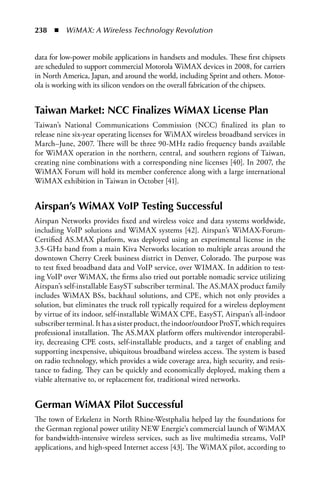 238  n  WiMAX: A Wireless Technology Revolution


data for low-power mobile applications in handsets and modules. These first chipsets
are scheduled to support commercial Motorola WiMAX devices in 2008, for carriers
in North America, Japan, and around the world, including Sprint and others. Motor-
ola is working with its silicon vendors on the overall fabrication of the chipsets.


Taiwan Market: NCC Finalizes WiMax License Plan
Taiwan’s National Communications Commission (NCC) finalized its plan to
release nine six-year operating licenses for WiMAX wireless broadband services in
March–June, 2007. There will be three 90-MHz radio frequency bands available
for WiMAX operation in the northern, central, and southern regions of Taiwan,
creating nine combinations with a corresponding nine licenses [40]. In 2007, the
WiMAX Forum will hold its member conference along with a large international
WiMAX exhibition in Taiwan in October [41].


airspan’s WiMax VoIP Testing Successful
Airspan Networks provides fixed and wireless voice and data systems worldwide,
including VoIP solutions and WiMAX systems [42]. Airspan’s WiMAX-Forum-
Certified AS.MAX platform, was deployed using an experimental license in the
3.5-GHz band from a main Kiva Networks location to multiple areas around the
downtown Cherry Creek business district in Denver, Colorado. The purpose was
to test fixed broadband data and VoIP service, over WIMAX. In addition to test-
ing VoIP over WiMAX, the firms also tried out portable nomadic service utilizing
Airspan’s self-installable EasyST subscriber terminal. The AS.MAX product family
includes WiMAX BSs, backhaul solutions, and CPE, which not only provides a
solution, but eliminates the truck roll typically required for a wireless deployment
by virtue of its indoor, self-installable WiMAX CPE, EasyST, Airspan’s all-indoor
subscriber terminal. It has a sister product, the indoor/outdoor ProST, which requires
professional installation. The AS.MAX platform offers multivendor interoperabil-
ity, decreasing CPE costs, self-installable products, and a target of enabling and
supporting inexpensive, ubiquitous broadband wireless access. The system is based
on radio technology, which provides a wide coverage area, high security, and resis-
tance to fading. They can be quickly and economically deployed, making them a
viable alternative to, or replacement for, traditional wired networks.


German WiMax Pilot Successful
The town of Erkelenz in North Rhine-Westphalia helped lay the foundations for
the German regional power utility NEW Energie’s commercial launch of WiMAX
for bandwidth-intensive wireless services, such as live multimedia streams, VoIP
applications, and high-speed Internet access [43]. The WiMAX pilot, according to
 