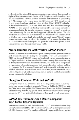 WiMAX Deployment Trends  n  239


a release from Nortel, used German communications consultant tkt teleconsult to
deploy a WiMAX network that allowed NEW Energie to provide broadband wire-
less connections to a selection of small businesses and consumers at speeds of up
to 10 Mbps, equal to the current fastest fixed DSL services. NEW Energie expects
to launch new broadband wireless services based on Nortel WiMAX technology
in the second quarter of 2006 to areas which have little fixed broadband coverage.
WiMAX is a next-generation technology that uses advanced wireless transmission
techniques to bridge the last-mile connection between an operator’s network and
a user, eliminating the need for fixed copper or cable in the ground. The pilot
installation also showed the user-friendliness of a potential WiMAX service. Users
in Erkelenz were able to simply plug and play the small indoor WiMAX modem
into their computer, said the release. The flexibility of the service also allowed for
an individual to automatically update the speed and cost of their specific wireless
connection to a level that suited their usage profile.


algeria Becomes the arab World’s WiMax Pioneer
WiMAX is commercially available in Algeria, although several operators in many
Arab countries have started testing the service [44]. Smart Link Communication
(SLC) has deployed WiMAX to provide broadband wireless services in Algeria.
SLC’s goal is to build a wireless broadband backbone covering the national territory,
to develop the metropolitan broadband networks, and to set up an independent
new generation telecom infrastructure. SLC launched the first national multiser-
vices network. The deployment of this network makes it possible to develop services
based on broadband wireless access, VoIP, and virtual private network (VPN-IP
MPLS). Algeria’s tough and mountainous terrain makes it an ideal candidate for
wireless connectivity solutions.


Chunghwa Combines Wi-Fi and WiMax
Chunghwa Telecom has announced that it has begun the process of creating a
nationwide wireless broadband network in Taiwan by linking its Wi-Fi hot spots
with WiMAX technology [45]. The Taiwanese telco has chosen Redline Communi-
cations to supply WiMAX equipment, which offers wide-area broadband coverage,
whereas the Wi-Fi hot spots will offer improved data speeds in high-usage areas.


WiMax Interest from Over a Dozen Companies
in Sri Lanka, Reports Regulator
More than 12 companies have responded to Sri Lanka’s Telecommunications Reg-
ulatory Commission’s (TRC) offer of nationwide WiMAX operating licenses in the
3.5-GHz frequency band. The regulator will initially set the tariffs for any services
 