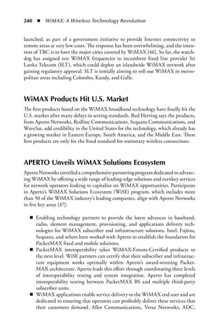 240  n  WiMAX: A Wireless Technology Revolution


launched, as part of a government initiative to provide Internet connectivity to
remote areas at very low costs. The response has been overwhelming, and the inten-
tion of TRC is to have the major cities covered by WiMAX [46]. So far, the watch-
dog has assigned test WiMAX frequencies to incumbent fixed line provider Sri
Lanka Telecom (SLT), which could deploy an islandwide WiMAX network after
gaining regulatory approval. SLT is initially aiming to roll out WiMAX in metro-
politan areas including Colombo, Kandy, and Galle.



WiMax Products Hit U.S. Market
The first products based on the WiMAX broadband technology have finally hit the
U.S. market after many delays in setting standards. Red Herring says the products,
from Aperto Networks, Redline Communications, Sequans Communications, and
WaveSat, add credibility in the United States for the technology, which already has
a growing market in Eastern Europe, South America, and the Middle East. These
first products are only for the fixed standard for stationary wireless connections.



aPERTO Unveils WiMax Solutions Ecosystem
Aperto Networks unveiled a comprehensive partnering program dedicated to advanc-
ing WiMAX by offering a wide range of leading-edge solutions and turnkey services
for network operators looking to capitalize on WiMAX opportunities. Participants
in Aperto’s WiMAX Solutions Ecosystem (WiSE) program, which includes more
than 50 of the WiMAX industry’s leading companies, align with Aperto Networks
in five key areas [47]:

  n Enabling technology partners to provide the latest advances in baseband,
    radio, element management, provisioning, and applications delivery tech-
    nologies for WiMAX subscriber and infrastructure solutions. Intel, Fujitsu,
    Sequans, and others have worked with Aperto to establish the foundation for
    PacketMAX fixed and mobile solutions.
  n PacketMAX interoperability takes WiMAX-Forum-Certified products to
    the next level. WiSE partners can certify that their subscriber and infrastruc-
    ture equipment works optimally within Aperto’s award-winning Packet-
    MAX architecture. Aperto leads this effort through coordinating three levels
    of interoperability testing and system integration. Aperto has completed
    interoperability testing between PacketMAX BS and multiple third-party
    subscriber units.
  n WiMAX applications enable service delivery to the WiMAX end user and are
    dedicated to ensuring that operators can profitably deliver these services that
    their customers demand. Allot Communications, Veraz Networks, ADC,
 