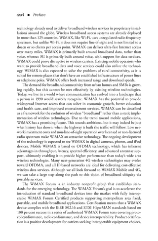 xxvi  n  Preface


technology already used to deliver broadband wireless services in proprietary instal-
lations around the globe. Wireless broadband access systems are already deployed
in more than 125 countries. WiMAX, like Wi-Fi, uses unregulated radio frequency
spectrum, but unlike Wi-Fi, it does not require line of sight and is not limited to a
dozen or so clients per access point. WiMAX can deliver ultra-fast Internet access
over many miles. WiMAX is primarily built around broadband data, rather than
voice, whereas 3G is primarily built around voice, with support for data services.
WiMAX could prove disruptive to wireless carriers. Existing mobile operators who
want to provide broadband data and voice services could also utilize the technol-
ogy. WiMAX is also expected to solve the problems of rural connectivity, as it is
suited for remote places that don’t have an established infrastructure of power lines
or telephone poles. WiMAX offers both increased range and download speeds.
    The demand for broadband connectivity from urban homes and SMBs is grow-
ing rapidly, but this cannot be met effectively by existing wireline technologies.
Today, we live in a world where communication has evolved into a landscape that
a person in 1990 would scarcely recognize. WiMAX has the potential to provide
widespread Internet access that can usher in economic growth, better education
and health care, and improved entertainment services. WiMAX can be described
as a framework for the evolution of wireless “broadband” rather than a static imple-
mentation of wireless technologies. Due to the trend toward mobile applications,
WiMAX has a promising future. This sounds ambitious, but it may indeed be just
what history has shown: when the highway is built the traffic will follow. Low net-
work investment costs and non-line-of-sight operation over licensed or non-licensed
radio spectrum make WiMAX an attractive technology. The ongoing development
of the technology is expected to see WiMAX in digital cameras, phones, and iPod
devices. Mobile WiMAX is based on OFDMA technology, which has inherent
advantages in throughput, latency, spectral efficiency, and advanced antennae sup-
port, ultimately enabling it to provide higher performance than today’s wide area
wireless technologies. Many next-generation 4G wireless technologies may evolve
toward OFDMA, and all IP-based networks are ideal for delivering cost-effective
wireless data services. Although we all look forward to WiMAX Mobile and 4G,
we can take a large step along the path to this vision of broadband ubiquity via
portable services.
    The WiMAX Forum is an industry nonprofit group that establishes stan-
dards for the emerging technology. The WiMAX Forum’s goal is to accelerate the
introduction of standard broadband devices into the market with fully interop-
erable WiMAX Forum Certified products supporting metropolitan area fixed,
portable, and mobile broadband applications. Certification means that a WiMAX
device complies with the IEEE 802.16 and ETSI HiperMAN standards based on
100 percent success in a series of authorized WiMAX Forum tests covering proto-
col conformance, radio conformance, and device interoperability. Product certifica-
tion is a positive development for carriers seeking interoperable equipment choices.
 
