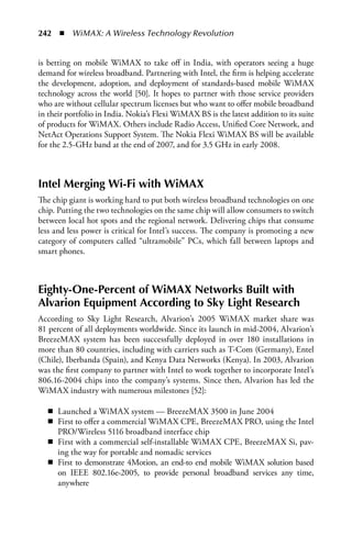242  n  WiMAX: A Wireless Technology Revolution


is betting on mobile WiMAX to take off in India, with operators seeing a huge
demand for wireless broadband. Partnering with Intel, the firm is helping accelerate
the development, adoption, and deployment of standards-based mobile WiMAX
technology across the world [50]. It hopes to partner with those service providers
who are without cellular spectrum licenses but who want to offer mobile broadband
in their portfolio in India. Nokia’s Flexi WiMAX BS is the latest addition to its suite
of products for WiMAX. Others include Radio Access, Unified Core Network, and
NetAct Operations Support System. The Nokia Flexi WiMAX BS will be available
for the 2.5-GHz band at the end of 2007, and for 3.5 GHz in early 2008.



Intel Merging Wi-Fi with WiMax
The chip giant is working hard to put both wireless broadband technologies on one
chip. Putting the two technologies on the same chip will allow consumers to switch
between local hot spots and the regional network. Delivering chips that consume
less and less power is critical for Intel’s success. The company is promoting a new
category of computers called “ultramobile” PCs, which fall between laptops and
smart phones.



Eighty-One-Percent of WiMax Networks Built with
alvarion Equipment according to Sky Light Research
According to Sky Light Research, Alvarion’s 2005 WiMAX market share was
81 percent of all deployments worldwide. Since its launch in mid-2004, Alvarion’s
BreezeMAX system has been successfully deployed in over 180 installations in
more than 80 countries, including with carriers such as T-Com (Germany), Entel
(Chile), Iberbanda (Spain), and Kenya Data Networks (Kenya). In 2003, Alvarion
was the first company to partner with Intel to work together to incorporate Intel’s
806.16-2004 chips into the company’s systems. Since then, Alvarion has led the
WiMAX industry with numerous milestones [52]:

   n Launched a WiMAX system — BreezeMAX 3500 in June 2004
   n First to offer a commercial WiMAX CPE, BreezeMAX PRO, using the Intel
     PRO/Wireless 5116 broadband interface chip
   n First with a commercial self-installable WiMAX CPE, BreezeMAX Si, pav-
     ing the way for portable and nomadic services
   n First to demonstrate 4Motion, an end-to end mobile WiMAX solution based
     on IEEE 802.16e-2005, to provide personal broadband services any time,
     anywhere
 