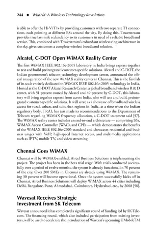 244  n  WiMAX: A Wireless Technology Revolution


is able to offer the Hi-Vi T1+ by providing customers with two separate T1 connec-
tions, each pointing at different BSs around the city. By doing this, Towerstream
provides true last-mile redundancy to its customers in need of a reliable broadband
service. This, combined with Towerstream’s redundant wireless ring architecture in
the sky, gives customers a complete wireless broadband solution.


alcatel, C-DOT Open WiMax Reality Center
The first WiMAX IEEE 802.16e-2005 laboratory in India brings experts together
to test and build preintegrated customer-specific solutions. Alcatel and C-DOT, the
Indian government’s telecom technology development center, announced the offi-
cial inauguration of the new WiMAX reality center in Chennai. This is the first lab
of its scale entirely dedicated to WiMAX IEEE 802.16e-2005 technology in India.
Hosted at the C-DOT Alcatel Research Center, a global broadband wireless R  D
center, with 51 percent owned by Alcatel and 49 percent by C-DOT, this labora-
tory will bring together experts from across India, who will test and build preinte-
grated customer-specific solutions. It will serve as a showcase of broadband wireless
access for rural, urban, and suburban regions in India, at a time when the Indian
regulatory body, TRAI, has just made its recommendations to the Department of
Telecom regarding WiMAX frequency allocation, a C-DOT statement said [57].
The WiMAX reality center includes an end-to-end architecture — comprising BSs,
WiMAX Access Controller (WAC), and CPEs — which demonstrates the benefits
of the WiMAX IEEE 802.16e-2005 standard and showcases residential and busi-
ness usages with VoIP, high-speed Internet access, and multimedia applications
such as IPTV, mobile TV, and video streaming.


Chennai Goes WiMax
Chennai will be WiMAX-enabled. Aircel Business Solutions is implementing the
project. The project has been in the beta trial stage. With trials conducted success-
fully over a period of twelve months, the system is already functional in 70 percent
of the city. Over 200 SMEs in Chennai are already using WiMAX. The remain-
ing 30 percent will become operational. Once the system successfully kicks off in
Chennai, Aircel Business Solutions will deploy WiMAX across 44 cities including
Delhi, Bangalore, Pune, Ahmedabad, Coimbatore, Hyderabad, etc., by 2008 [58].


Wavesat Receives Strategic
Investment from SK Telecom
Wavesat announced it has completed a significant round of funding led by SK Tele-
com. The financing round, which also included participation from existing inves-
tors, will be used to accelerate the introduction of Wavesat’s upcoming UMobileTM
 