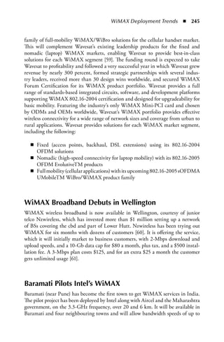 WiMAX Deployment Trends  n  245


family of full-mobility WiMAX/WiBro solutions for the cellular handset market.
This will complement Wavesat’s existing leadership products for the fixed and
nomadic (laptop) WiMAX markets, enabling Wavesat to provide best-in-class
solutions for each WiMAX segment [59]. The funding round is expected to take
Wavesat to profitability and followed a very successful year in which Wavesat grew
revenue by nearly 300 percent, formed strategic partnerships with several indus-
try leaders, received more than 30 design wins worldwide, and secured WiMAX
Forum Certification for its WiMAX product portfolio. Wavesat provides a full
range of standards-based integrated circuits, software, and development platforms
supporting WiMAX 802.16-2004 certification and designed for upgradeability for
basic mobility. Featuring the industry’s only WiMAX Mini-PCI card and chosen
by ODMs and OEMs worldwide, Wavesat’s WiMAX portfolio provides effective
wireless connectivity for a wide range of network sizes and coverage from urban to
rural applications. Wavesat provides solutions for each WiMAX market segment,
including the following:

  n Fixed (access points, backhaul, DSL extensions) using its 802.16-2004
    OFDM solutions
  n Nomadic (high-speed connectivity for laptop mobility) with its 802.16-2005
    OFDM EvolutiveTM products
  n Full mobility (cellular applications) with its upcoming 802.16-2005 sOFDMA
    UMobileTM WiBro/WiMAX product family



WiMax Broadband Debuts in Wellington
WiMAX wireless broadband is now available in Wellington, courtesy of junior
telco Nzwireless, which has invested more than $1 million setting up a network
of BSs covering the cbd and part of Lower Hutt. Nzwireless has been trying out
WiMAX for six months with dozens of customers [60]. It is offering the service,
which it will initially market to business customers, with 2-Mbps download and
upload speeds, and a 10-Gb data cap for $80 a month, plus tax, and a $500 instal-
lation fee. A 3-Mbps plan costs $125, and for an extra $25 a month the customer
gets unlimited usage [61].



Baramati Pilots Intel’s WiMax
Baramati (near Pune) has become the first town to get WiMAX services in India.
The pilot project has been deployed by Intel along with Aircel and the Maharashtra
government, on the 3.3-GHz frequency, over 20 and 6 km. It will be available in
Baramati and four neighbouring towns and will allow bandwidth speeds of up to
 