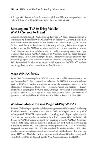 246  n  WiMAX: A Wireless Technology Revolution


512 kbps [63]. Research firms Maravedis and Tonse Telecom have predicted that
India will have 13 million WiMAX subscribers by 2012 [62,64].


Samsung and TVa to Bring Mobile
WiMax Service to Brazil
Samsung Electronics and TVA Sistema de Televisao S.A Brazil signed a contract to
commercialize the mobile WiMAX platform in the city of Curitiba, Brazil. TVA
plans to commercialize mobile WiMAX services in Curitiba first [65]. Access will
the be extended to other Brazilian cities. Samsung will supply BSs and other system
hardware and mobile WiMAX modems initially and, in the near future, provide
PCMCIA cards and terminals for service portability. Samsung has already begun
to deploy this mobile WiMAX platform in Venezuela and will bring this plat-
form to Brazil, Latin America’s largest market. The mobile WiMAX platform offers
wireless high-speed data communications on the move, complying with the IEEE
802.16e standard. In addition to mobility and portability, the WiMAX platform
also brings low-cost data transmission to Brazilian users.


More WiMax for Sa
South Africa’s telecom regulator ICASA has opened a public consultation period
into the award of further licenses that can be used for WiMAX wireless broadband
services. ICASA is inviting comments regarding the procedures and criteria for
offering new concessions. Three firms — Telkom, Neotel, and Sentech — already
hold licenses covering the 3.5-GHz band, although Sentech and WBS/iBurst have
spectrum in the 2.6-GHz range. Local Web site MyADSL reports that 60 MHz of
spectrum is still available at 3.5 GHz, and 126 MHz is free at 2.6 GHz [66].


Windows Mobile to Gain Plug-and-Play WiMax
Runcom Technologies signed a collaboration agreement with Microsoft to develop
Windows Mobile compatible drivers for its WiMAX chipset, with the goal of
making mobile WiMAX a mass market technology with plug-and-play capabili-
ties. Runcom contends that users should be able to connect Windows Mobile 5.0
devices to WiMAX networks simply by inserting a mobile WiMAX Compact-
Flash or USB card, such as Runcom’s RNE200 CF card, without downloading
or installing drivers [67]. The company says its proprietary OFDMA technology,
integrated into the new IEEE 802.16e standard for mobile wirelessMAN, offers
seamless communications capabilities to standard mobile devices. The company
builds PHY- and MAC-layer silicon for user terminals and BSs that comply with
IEEE 802.16e-2005 WiBro and mobile WiMAX applications, it adds [68].
 