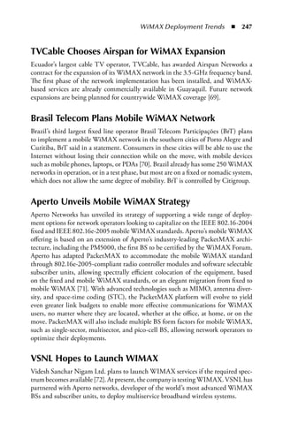 WiMAX Deployment Trends  n  247


TVCable Chooses airspan for WiMax Expansion
Ecuador’s largest cable TV operator, TVCable, has awarded Airspan Networks a
contract for the expansion of its WiMAX network in the 3.5-GHz frequency band.
The first phase of the network implementation has been installed, and WiMAX-
based services are already commercially available in Guayaquil. Future network
expansions are being planned for countrywide WiMAX coverage [69].


Brasil Telecom Plans Mobile WiMax Network
Brazil’s third largest fixed line operator Brasil Telecom Participações (BrT) plans
to implement a mobile WiMAX network in the southern cities of Porto Alegre and
Curitiba, BrT said in a statement. Consumers in these cities will be able to use the
Internet without losing their connection while on the move, with mobile devices
such as mobile phones, laptops, or PDAs [70]. Brazil already has some 250 WiMAX
networks in operation, or in a test phase, but most are on a fixed or nomadic system,
which does not allow the same degree of mobility. BrT is controlled by Citigroup.


aperto Unveils Mobile WiMax Strategy
Aperto Networks has unveiled its strategy of supporting a wide range of deploy-
ment options for network operators looking to capitalize on the IEEE 802.16-2004
fixed and IEEE 802.16e-2005 mobile WiMAX standards. Aperto’s mobile WiMAX
offering is based on an extension of Aperto’s industry-leading PacketMAX archi-
tecture, including the PM5000, the first BS to be certified by the WiMAX Forum.
Aperto has adapted PacketMAX to accommodate the mobile WiMAX standard
through 802.16e-2005-compliant radio controller modules and software selectable
subscriber units, allowing spectrally efficient colocation of the equipment, based
on the fixed and mobile WiMAX standards, or an elegant migration from fixed to
mobile WiMAX [71]. With advanced technologies such as MIMO, antenna diver-
sity, and space-time coding (STC), the PacketMAX platform will evolve to yield
even greater link budgets to enable more effective communications for WiMAX
users, no matter where they are located, whether at the office, at home, or on the
move. PacketMAX will also include multiple BS form factors for mobile WiMAX,
such as single-sector, multisector, and pico-cell BS, allowing network operators to
optimize their deployments.


VSNL Hopes to Launch WIMax
Videsh Sanchar Nigam Ltd. plans to launch WIMAX services if the required spec-
trum becomes available [72]. At present, the company is testing WIMAX. VSNL has
partnered with Aperto networks, developer of the world’s most advanced WiMAX
BSs and subscriber units, to deploy multiservice broadband wireless systems.
 