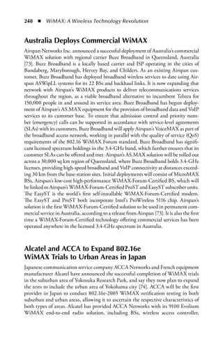 248  n  WiMAX: A Wireless Technology Revolution


australia Deploys Commercial WiMax
Airspan Networks Inc. announced a successful deployment of Australia’s commercial
WiMAX solution with regional carrier Buzz Broadband in Queensland, Australia
[73]. Buzz Broadband is a locally based carrier and ISP operating in the cities of
Bundaberg, Maryborough, Hervey Bay, and Childers. As an existing Airspan cus-
tomer, Buzz Broadband has deployed broadband wireless services to date using Air-
span ASWipLL systems for its 22 BSs and backhaul links. It is now expanding that
network with Airspan’s WiMAX products to deliver telecommunications services
throughout the region, as a viable broadband alternative to incumbent Telstra for
150,000 people in and around its service area. Buzz Broadband has begun deploy-
ment of Airspan’s AS.MAX equipment for the provision of broadband data and VoIP
services to its customer base. To ensure that admission control and priority num-
ber (emergency) calls can be supported in accordance with service-level agreements
(SLAs) with its customers, Buzz Broadband will apply Airspan’s VoiceMAX as part of
the broadband access network, working in parallel with the quality of service (QoS)
requirements of the 802.16 WiMAX Forum standard. Buzz Broadband has signifi-
cant licensed spectrum holdings in the 3.4-GHz band, which further ensures that its
customer SLAs can be offered and met. Airspan’s AS.MAX solution will be rolled out
across a 30,000 sq km region of Queensland, where Buzz Broadband holds 3.4-GHz
licenses, providing high-speed broadband and VoIP connectivity at distances exceed-
ing 30 km from the base-station sites. Initial deployments will consist of MicroMAX
BSs, Airspan’s low-cost high-performance WiMAX-Forum-Certified BS, which will
be linked to Airspan’s WiMAX-Forum-Certified ProST and EasyST subscriber units.
The EasyST is the world’s first self-installable WiMAX-Forum-Certified modem.
The EasyST and ProST both incorporate Intel’s ProWireless 5116 chip. Airspan’s
solution is the first WiMAX-Forum-Certified solution to be used in permanent com-
mercial service in Australia, according to a release from Airspan [73]. It is also the first
time a WiMAX-Forum-Certified technology offering commercial services has been
operated anywhere in the licensed 3.4-GHz spectrum in Australia.



alcatel and aCCa to Expand 802.16e
WiMax Trials to Urban areas in Japan
Japanese communication service company ACCA Networks and French equipment
manufacturer Alcatel have announced the successful completion of WiMAX trials
in the suburban area of Yokosuka Research Park, and say they now plan to expand
the tests to include the urban area of Yokohama city [74]. ACCA will be the first
provider in Japan to conduct 802.16e-2005 WiMAX verification testing in both
suburban and urban areas, allowing it to ascertain the respective characteristics of
both types of areas. Alcatel has provided ACCA Networks with its 9100 Evolium
WiMAX end-to-end radio solution, including BSs, wireless access controller,
 