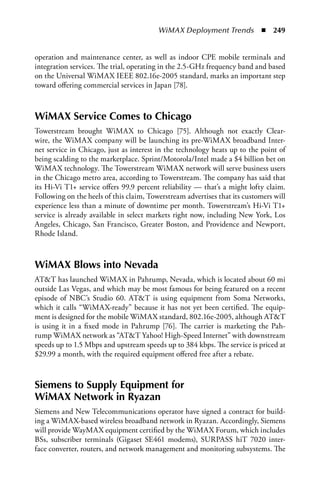 WiMAX Deployment Trends  n  249


operation and maintenance center, as well as indoor CPE mobile terminals and
integration services. The trial, operating in the 2.5-GHz frequency band and based
on the Universal WiMAX IEEE 802.16e-2005 standard, marks an important step
toward offering commercial services in Japan [78].



WiMax Service Comes to Chicago
Towerstream brought WiMAX to Chicago [75]. Although not exactly Clear-
wire, the WiMAX company will be launching its pre-WiMAX broadband Inter-
net service in Chicago, just as interest in the technology heats up to the point of
being scalding to the marketplace. Sprint/Motorola/Intel made a $4 billion bet on
WiMAX technology. The Towerstream WiMAX network will serve business users
in the Chicago metro area, according to Towerstream. The company has said that
its Hi-Vi T1+ service offers 99.9 percent reliability — that’s a might lofty claim.
Following on the heels of this claim, Towerstream advertises that its customers will
experience less than a minute of downtime per month. Towerstream’s Hi-Vi T1+
service is already available in select markets right now, including New York, Los
Angeles, Chicago, San Francisco, Greater Boston, and Providence and Newport,
Rhode Island.



WiMax Blows into Nevada
ATT has launched WiMAX in Pahrump, Nevada, which is located about 60 mi
outside Las Vegas, and which may be most famous for being featured on a recent
episode of NBC’s Studio 60. ATT is using equipment from Soma Networks,
which it calls “WiMAX-ready” because it has not yet been certified. The equip-
ment is designed for the mobile WiMAX standard, 802.16e-2005, although ATT
is using it in a fixed mode in Pahrump [76]. The carrier is marketing the Pah-
rump WiMAX network as “ATT Yahoo! High-Speed Internet” with downstream
speeds up to 1.5 Mbps and upstream speeds up to 384 kbps. The service is priced at
$29.99 a month, with the required equipment offered free after a rebate.



Siemens to Supply Equipment for
WiMax Network in Ryazan
Siemens and New Telecommunications operator have signed a contract for build-
ing a WiMAX-based wireless broadband network in Ryazan. Accordingly, Siemens
will provide WayMAX equipment certified by the WiMAX Forum, which includes
BSs, subscriber terminals (Gigaset SE461 modems), SURPASS hiT 7020 inter-
face converter, routers, and network management and monitoring subsystems. The
 