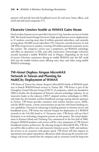 250  n  WiMAX: A Wireless Technology Revolution


operator will provide last-mile broadband access for end users, home offices, and
small and mid-sized companies [77].


Clearwire Unwires Seattle as WiMax Gains Steam
Fixed wireless Internet service provider Clearwire Corp. launches services in Seattle
[80]. The Seattle launch brings Clearwire’s high-speed Internet service deployments
to 31 markets, covering more than 8 million potential subscribers, and currently
serving about 162,000 actual subscribers [79]. Clearwire controls between 12 and
198 MHz of spectrum in markets, covering 210 million potential customers across
the country. The company’s service uses a proprietary, pre-WiMAX technology
and offers an alternative to DSL and cable connections. Interestingly, Clearwire
recently launched a mobile WiMAX trial in Oregon. Depending on the level
of success Clearwire experiences during its mobile WiMAX trial, the ISP could
shift into the mobile wireless arena, offering voice, data, and video, using mobile
WiMAX technology.


TW-airnet Deploys airspan MicroMax
Network in Taiwan and Planning for
MultiCity Deployment of WiMax
TW-Airnet of Taiwan has chosen Airspan’s MicroMAX family of WiMAX prod-
ucts to launch WiMAX-based services in Taiwan [81]. TW-Airnet is part of the
Chunghwa United Telecom Group (CHUT) of companies, which was founded in
2000 to further the development of Taiwan’s telecom technology industry. As an
innovative leader in the industry, CHUT adopted wireless technologies in 2002,
and today has the broadest wireless broadband coverage among telecom operators
in Taiwan. TW-Airnet provides customers with wireless Internet access, ADSL,
and the MOD system, a home entertainment set-top box with home-banking ser-
vice capabilities. Focused on enhancing its leading position in Internet service and
broadband access, TW-Airnet has selected Airspan for deployment of a WiMAX
network in the 5.8-GHz band in 11 Taiwanese cities. TW-Airnet will use Chu-I
Enterprise as its technology integration partner on this project. The initial deploy-
ment in Kinmen Island and Taichung City commenced in the first half of 2006.
Airspan’s WiMAX products and services will be a key component of TW-Airnet’s
broadband wireless architecture. By selecting Airspan’s MicroMAX BSs, TW-Air-
net will be able to deliver new and innovative Internet access, VoIP, and multime-
dia services to its customers with greater speed. TW-Airnet will also improve its
operational and capital expenditure efficiencies while advancing the network tech-
nology and service control that the company and its customers need for long-term
 
