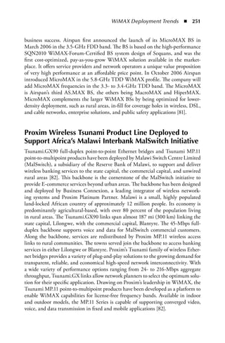 WiMAX Deployment Trends  n  251


business success. Airspan first announced the launch of its MicroMAX BS in
March 2006 in the 3.5-GHz FDD band. The BS is based on the high-performance
SQN2010 WiMAX-Forum-Certified BS system design of Sequans, and was the
first cost-optimized, pay-as-you-grow WiMAX solution available in the market-
place. It offers service providers and network operators a unique value proposition
of very high performance at an affordable price point. In October 2006 Airspan
introduced MicroMAX in the 5.8-GHz TDD WiMAX profile. The company will
add MicroMAX frequencies in the 3.3- to 3.4-GHz TDD band. The MicroMAX
is Airspan’s third AS.MAX BS, the others being MacroMAX and HiperMAX.
MicroMAX complements the larger WiMAX BSs by being optimized for lower-
density deployment, such as rural areas, in-fill for coverage holes in wireless, DSL,
and cable networks, enterprise solutions, and public safety applications [81].


Proxim Wireless Tsunami Product Line Deployed to
Support africa’s Malawi Interbank MalSwitch Initiative
Tsunami.GX90 full-duplex point-to-point Ethernet bridges and Tsunami MP.11
point-to-multipoint products have been deployed by Malawi Switch Centre Limited
(MalSwitch), a subsidiary of the Reserve Bank of Malawi, to support and deliver
wireless banking services to the state capital, the commercial capital, and unwired
rural areas [82]. This backbone is the cornerstone of the MalSwitch initiative to
provide E-commerce services beyond urban areas. The backbone has been designed
and deployed by Business Connexion, a leading integrator of wireless network-
ing systems and Proxim Platinum Partner. Malawi is a small, highly populated
land-locked African country of approximately 12 million people. Its economy is
predominantly agricultural-based, with over 80 percent of the population living
in rural areas. The Tsunami.GX90 links span almost 187 mi (300 km) linking the
state capital, Lilongwe, with the commercial capital, Blantyre. The 45-Mbps full-
duplex backbone supports voice and data for MalSwitch commercial customers.
Along the backbone, services are redistributed by Proxim MP.11 wireless access
links to rural communities. The towns served join the backbone to access banking
services in either Lilongwe or Blantyre. Proxim’s Tsunami family of wireless Ether-
net bridges provides a variety of plug-and-play solutions to the growing demand for
transparent, reliable, and economical high-speed network interconnectivity. With
a wide variety of performance options ranging from 24- to 216-Mbps aggregate
throughput, Tsunami.GX links allow network planners to select the optimum solu-
tion for their specific application. Drawing on Proxim’s leadership in WiMAX, the
Tsunami MP.11 point-to-multipoint products have been developed as a platform to
enable WiMAX capabilities for license-free frequency bands. Available in indoor
and outdoor models, the MP.11 Series is capable of supporting converged video,
voice, and data transmission in fixed and mobile applications [82].
 