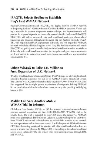 252  n  WiMAX: A Wireless Technology Revolution


IRaQTEL Selects Redline to Establish
Iraq’s First WiMax Network
Redline Communications and IRAQTEL will deploy the first WiMAX network
in Iraq using Redline’s WiMAX-Forum-Certified RedMAX products. Vision Val-
ley, a specialist in systems integration, network design, and implementation, will
provide its regional expertise to ensure the network is effectively established [83].
IRAQTEL will deliver advanced voice and broadband services to thousands of
businesses and residents throughout its region via the Redline network. IRAQ-
TEL will begin its RedMAX deployment in Basrah, and will expand its WiMAX
network to include additional regions across Iraq. The Redline solution will enable
IRAQTEL to quickly and cost-effectively establish broadband wireless networks to
deliver the voice and broadband services its enterprise and government customers
need and extend its network to reach more businesses, residents, and municipal
organizations [84].



Urban WiMax to Raise £35 Million to
Fund Expansion of U.K. Network
Wireless broadband network operator Urban WiMAX plans for a £35 million fund-
raising to finance a national roll-out for its WiMAX wireless broadband service.
The London WiMAX service launched fully in January 2007. Urban WiMAX has
also suggested that it might pursue acquisitions of companies holding WiMAX
licenses and other wireless broadband operators, as a way of expanding its fledgling
business [85].



Middle East Sees another Mobile
WiMax Trial in Lebanon
Globalcom Data Services (GDS), an ISP, has selected communications solutions
provider Alcatel to conduct the first IEEE 802.16e-2005 WiMAX trial in the
Middle East. The trial is expected to help GDS assess the capacity of WiMAX
prior to its commercial deployment in Lebanon. Alcatel will supply its 9100 Evo-
lium WiMAX end-to-end radio solution, to include BSs, wireless access control-
ler, and operations and maintenance center. It will also provide GDS with indoor
CPE [86]. According to Alcatel, its solution will offer broadband wireless Internet
access at a burst rate of up to 12 Mbps. GDS is intending to introduce broadband
access across Lebanon by the end of next year, with service provided through DSL
and WiMAX.
 