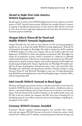 WiMAX Deployment Trends  n  253


alcatel to Make First Latin america
WiMax Deployments
Alcatel expects to make its first WiMAX deployments in Latin America in the first
quarter of 2007. Spanish telecom group Telefónica has awarded Alcatel a contract
to upgrade its broadband infrastructure in Latin America [88]. Alcatel is involved
in more than 40 major triple-play deployments and more than 40 network trans-
formation projects worldwide.


airspan Selects Wavecall for Fixed and
Mobile WiMax Network Deployments
Airspan Networks Inc. has made its final selection of 3-D ray-tracing propagation
models for use in its fixed and mobile WiMAX network deployments. Wavecall SA
of Switzerland will supply its WaveSight 3D model to Airspan for all RF modeling
of WiMAX products in urban areas. Airspan will use the model to plan the mass
deployment of WiMAX in urban and suburban environments [89]. WaveSight was
chosen for its prediction accuracy, which is measured as a reduction in calibrated
model standard deviation. Other factors contributing to the selection were Wavecall’s
responsiveness, positive customer support, and seamless integration of WaveSight into
the planning tool deployed by Airspan. Significantly, the WaveSight 3D model is suit-
able for all types of propagation environments (pico, micro, and macrocells). Also,
WaveSight uses well-known and open-format interfaces. Presently, Airspan is using
Ericsson’s Planet EV and Wavecall’s WaveSight to carry out 3-D radio planning for
large WiMAX network deployments in the United Kingdom, Japan, Australia, Malta,
and the United States [89].


Intel Unveils WiMax Network in Rural Egypt
Working with Egypt’s government, business, and education leaders, Intel Corp. has
installed a WiMAX network to connect two public schools, a healthcare center on
wheels, a municipal building, and an E-government services kiosk in rural Oseem,
Egypt. Intel also donated and installed computers in the mobile health center and
PC labs at the two schools, the company said [90]. Intel aims at bringing PCs to
developing countries in an effort to promote the use of technology in rapidly grow-
ing regions of the world.


Germany WiMax Licenses awarded
Germany’s telecom regulator Bundesnetzagentur has awarded three nation-
wide and two regional WiMAX licenses at the end of a three-day auction, which
raised €56.07 million ($73.37 million). Luxembourg-based Clearwire Europe and
 