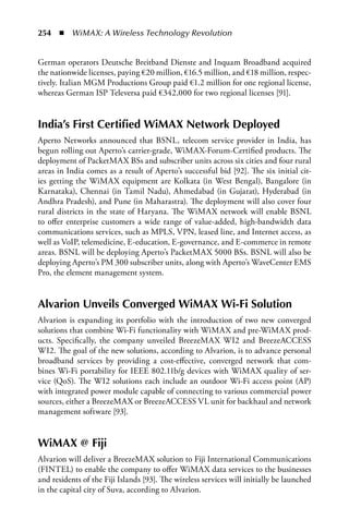 254  n  WiMAX: A Wireless Technology Revolution


German operators Deutsche Breitband Dienste and Inquam Broadband acquired
the nationwide licenses, paying €20 million, €16.5 million, and €18 million, respec-
tively. Italian MGM Productions Group paid €1.2 million for one regional license,
whereas German ISP Televersa paid €342,000 for two regional licenses [91].


India’s First Certified WiMax Network Deployed
Aperto Networks announced that BSNL, telecom service provider in India, has
begun rolling out Aperto’s carrier-grade, WiMAX-Forum-Certified products. The
deployment of PacketMAX BSs and subscriber units across six cities and four rural
areas in India comes as a result of Aperto’s successful bid [92]. The six initial cit-
ies getting the WiMAX equipment are Kolkata (in West Bengal), Bangalore (in
Karnataka), Chennai (in Tamil Nadu), Ahmedabad (in Gujarat), Hyderabad (in
Andhra Pradesh), and Pune (in Maharastra). The deployment will also cover four
rural districts in the state of Haryana. The WiMAX network will enable BSNL
to offer enterprise customers a wide range of value-added, high-bandwidth data
communications services, such as MPLS, VPN, leased line, and Internet access, as
well as VoIP, telemedicine, E-education, E-governance, and E-commerce in remote
areas. BSNL will be deploying Aperto’s PacketMAX 5000 BSs. BSNL will also be
deploying Aperto’s PM 300 subscriber units, along with Aperto’s WaveCenter EMS
Pro, the element management system.


alvarion Unveils Converged WiMax Wi-Fi Solution
Alvarion is expanding its portfolio with the introduction of two new converged
solutions that combine Wi-Fi functionality with WiMAX and pre-WiMAX prod-
ucts. Specifically, the company unveiled BreezeMAX WI2 and BreezeACCESS
WI2. The goal of the new solutions, according to Alvarion, is to advance personal
broadband services by providing a cost-effective, converged network that com-
bines Wi-Fi portability for IEEE 802.11b/g devices with WiMAX quality of ser-
vice (QoS). The WI2 solutions each include an outdoor Wi-Fi access point (AP)
with integrated power module capable of connecting to various commercial power
sources, either a BreezeMAX or BreezeACCESS VL unit for backhaul and network
management software [93].


WiMax @ Fiji
Alvarion will deliver a BreezeMAX solution to Fiji International Communications
(FINTEL) to enable the company to offer WiMAX data services to the businesses
and residents of the Fiji Islands [93]. The wireless services will initially be launched
in the capital city of Suva, according to Alvarion.
 