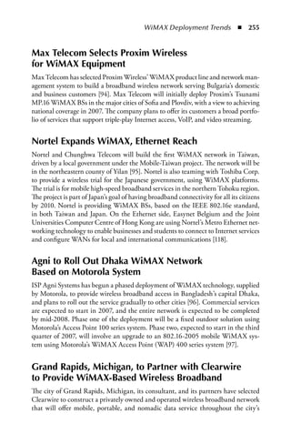 WiMAX Deployment Trends  n  255


Max Telecom Selects Proxim Wireless
for WiMax Equipment
Max Telecom has selected Proxim Wireless’ WiMAX product line and network man-
agement system to build a broadband wireless network serving Bulgaria’s domestic
and business customers [94]. Max Telecom will initially deploy Proxim’s Tsunami
MP.16 WiMAX BSs in the major cities of Sofia and Plovdiv, with a view to achieving
national coverage in 2007. The company plans to offer its customers a broad portfo-
lio of services that support triple-play Internet access, VoIP, and video streaming.


Nortel Expands WiMax, Ethernet Reach
Nortel and Chunghwa Telecom will build the first WiMAX network in Taiwan,
driven by a local government under the Mobile-Taiwan project. The network will be
in the northeastern county of Yilan [95]. Nortel is also teaming with Toshiba Corp.
to provide a wireless trial for the Japanese government, using WiMAX platforms.
The trial is for mobile high-speed broadband services in the northern Tohoku region.
The project is part of Japan’s goal of having broadband connectivity for all its citizens
by 2010. Nortel is providing WiMAX BSs, based on the IEEE 802.16e standard,
in both Taiwan and Japan. On the Ethernet side, Easynet Belgium and the Joint
Universities Computer Centre of Hong Kong are using Nortel’s Metro Ethernet net-
working technology to enable businesses and students to connect to Internet services
and configure WANs for local and international communications [118].


agni to Roll Out Dhaka WiMax Network
Based on Motorola System
ISP Agni Systems has begun a phased deployment of WiMAX technology, supplied
by Motorola, to provide wireless broadband access in Bangladesh’s capital Dhaka,
and plans to roll out the service gradually to other cities [96]. Commercial services
are expected to start in 2007, and the entire network is expected to be completed
by mid-2008. Phase one of the deployment will be a fixed outdoor solution using
Motorola’s Access Point 100 series system. Phase two, expected to start in the third
quarter of 2007, will involve an upgrade to an 802.16-2005 mobile WiMAX sys-
tem using Motorola’s WiMAX Access Point (WAP) 400 series system [97].


Grand Rapids, Michigan, to Partner with Clearwire
to Provide WiMax-Based Wireless Broadband
The city of Grand Rapids, Michigan, its consultant, and its partners have selected
Clearwire to construct a privately owned and operated wireless broadband network
that will offer mobile, portable, and nomadic data service throughout the city’s
 