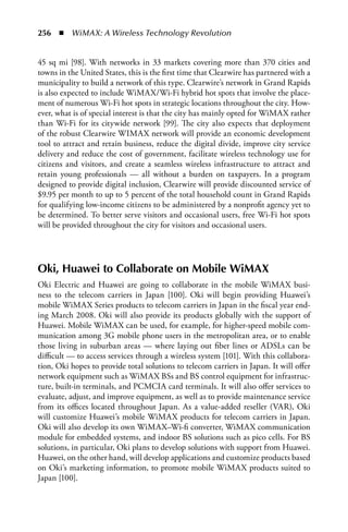 256  n  WiMAX: A Wireless Technology Revolution


45 sq mi [98]. With networks in 33 markets covering more than 370 cities and
towns in the United States, this is the first time that Clearwire has partnered with a
municipality to build a network of this type. Clearwire’s network in Grand Rapids
is also expected to include WiMAX/Wi-Fi hybrid hot spots that involve the place-
ment of numerous Wi-Fi hot spots in strategic locations throughout the city. How-
ever, what is of special interest is that the city has mainly opted for WiMAX rather
than Wi-Fi for its citywide network [99]. The city also expects that deployment
of the robust Clearwire WIMAX network will provide an economic development
tool to attract and retain business, reduce the digital divide, improve city service
delivery and reduce the cost of government, facilitate wireless technology use for
citizens and visitors, and create a seamless wireless infrastructure to attract and
retain young professionals — all without a burden on taxpayers. In a program
designed to provide digital inclusion, Clearwire will provide discounted service of
$9.95 per month to up to 5 percent of the total household count in Grand Rapids
for qualifying low-income citizens to be administered by a nonprofit agency yet to
be determined. To better serve visitors and occasional users, free Wi-Fi hot spots
will be provided throughout the city for visitors and occasional users.




Oki, Huawei to Collaborate on Mobile WiMax
Oki Electric and Huawei are going to collaborate in the mobile WiMAX busi-
ness to the telecom carriers in Japan [100]. Oki will begin providing Huawei’s
mobile WiMAX Series products to telecom carriers in Japan in the fiscal year end-
ing March 2008. Oki will also provide its products globally with the support of
Huawei. Mobile WiMAX can be used, for example, for higher-speed mobile com-
munication among 3G mobile phone users in the metropolitan area, or to enable
those living in suburban areas — where laying out fiber lines or ADSLs can be
difficult — to access services through a wireless system [101]. With this collabora-
tion, Oki hopes to provide total solutions to telecom carriers in Japan. It will offer
network equipment such as WiMAX BSs and BS control equipment for infrastruc-
ture, built-in terminals, and PCMCIA card terminals. It will also offer services to
evaluate, adjust, and improve equipment, as well as to provide maintenance service
from its offices located throughout Japan. As a value-added reseller (VAR), Oki
will customize Huawei’s mobile WiMAX products for telecom carriers in Japan.
Oki will also develop its own WiMAX–Wi-fi converter, WiMAX communication
module for embedded systems, and indoor BS solutions such as pico cells. For BS
solutions, in particular, Oki plans to develop solutions with support from Huawei.
Huawei, on the other hand, will develop applications and customize products based
on Oki’s marketing information, to promote mobile WiMAX products suited to
Japan [100].
 