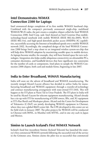 WiMAX Deployment Trends  n  257


Intel Demonstrates WiMax
Connection 2300 for Laptops
Intel announced design completion of its first mobile WiMAX baseband chip.
Combined with the company’s previously announced single-chip, multiband
WiMAX/Wi-Fi radio, the pair creates a complete chipset called the Intel WiMAX
Connection 2300, Intel Corp. said. Intel showed an Intel Centrino Duo mobile-
technology-based notebook with mobile WiMAX (IEEE 802.16e-2005), Wi-Fi
(IEEE 802.11n), and high-speed downlink packet access (HSDPA) 3G capabili-
ties, successfully accessing the Internet at broadband speeds over a mobile WiMAX
network [102]. Accordingly, the completed design of the Intel WiMAX Connec-
tion 2300 brings Intel a step closer to an integrated wireless system-on-chip that
will help drive WiMAX adoption by maximizing useable space in mobile devices.
As laptops become smaller, for example, they will have limited space for new tech-
nologies. Integration also helps enable ubiquitous connectivity on ultramobile PCs,
consumer electronics, and handheld devices that have significant size constraints
for the number of cards or components. Intel plans to sample the WiMAX Con-
nection 2300 chipset, both card and module forms, beginning in late 2007.



India to Enter Broadband, WiMax Manufacturing
India will soon see the advent of broadband and WiMAX manufacturing. The
recently merged Alcatel–Lucent alliance has decided to utilize India for manu-
facturing broadband and WiMAX equipment through a transfer-of-technology
and contract manufacturing arrangement with state-owned ITI [103]. This will
happen at the ITI plant at Naini Tal in Uttar Pradesh. The ITI plant in India will
be used by Alcatel–Lucent for telecom equipment manufacturing. Alcatel already
has a tie-up with ITI for manufacturing of GSM towers, BSs, and 3G equipment
at ITI’s Rae Bareli and Mankapur plants. Alcatel and the Centre for Development
of Telematics (C-DoT) are jointly developing WiMAX equipment in Chennai,
where they run a global RD center lab. The CPE developed in this center are set
for field trials in January 2007. The pilot projects for WiMAX will be conducted
in Chennai with BSNL, in Mumbai with MTNL, and in one city each in Japan
and Mexico.



Siminn to Launch Iceland’s First WiMax Network
Iceland’s fixed line incumbent Siminn (Iceland Telecom) has launched the coun-
try’s first commercial WiMAX network following the successful trial of the service
in the Grímsnes area. Siminn claims the pilot was so successful that commercial
 