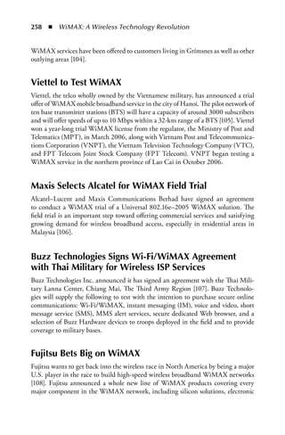 258  n  WiMAX: A Wireless Technology Revolution


WiMAX services have been offered to customers living in Grímsnes as well as other
outlying areas [104].


Viettel to Test WiMax
Viettel, the telco wholly owned by the Vietnamese military, has announced a trial
offer of WiMAX mobile broadband service in the city of Hanoi. The pilot network of
ten base transmitter stations (BTS) will have a capacity of around 3000 subscribers
and will offer speeds of up to 10 Mbps within a 32-km range of a BTS [105]. Viettel
won a year-long trial WiMAX license from the regulator, the Ministry of Post and
Telematics (MPT), in March 2006, along with Vietnam Post and Telecommunica-
tions Corporation (VNPT), the Vietnam Television Technology Company (VTC),
and FPT Telecom Joint Stock Company (FPT Telecom). VNPT began testing a
WiMAX service in the northern province of Lao Cai in October 2006.


Maxis Selects alcatel for WiMax Field Trial
Alcatel–Lucent and Maxis Communications Berhad have signed an agreement
to conduct a WiMAX trial of a Universal 802.16e–2005 WiMAX solution. The
field trial is an important step toward offering commercial services and satisfying
growing demand for wireless broadband access, especially in residential areas in
Malaysia [106].


Buzz Technologies Signs Wi-Fi/WiMax agreement
with Thai Military for Wireless ISP Services
Buzz Technologies Inc. announced it has signed an agreement with the Thai Mili-
tary Lanna Center, Chiang Mai, The Third Army Region [107]. Buzz Technolo-
gies will supply the following to test with the intention to purchase secure online
communications: Wi-Fi/WiMAX, instant messaging (IM), voice and video, short
message service (SMS), MMS alert services, secure dedicated Web browser, and a
selection of Buzz Hardware devices to troops deployed in the field and to provide
coverage to military bases.


Fujitsu Bets Big on WiMax
Fujitsu wants to get back into the wireless race in North America by being a major
U.S. player in the race to build high-speed wireless broadband WiMAX networks
[108]. Fujitsu announced a whole new line of WiMAX products covering every
major component in the WiMAX network, including silicon solutions, electronic
 