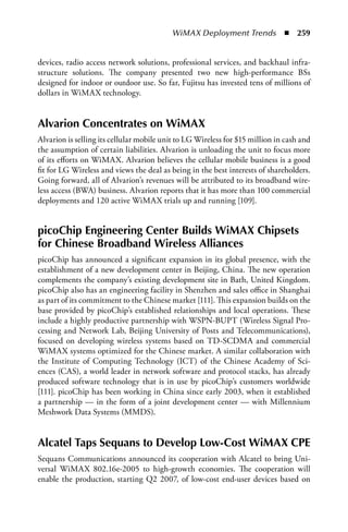 WiMAX Deployment Trends  n  259


devices, radio access network solutions, professional services, and backhaul infra-
structure solutions. The company presented two new high-performance BSs
designed for indoor or outdoor use. So far, Fujitsu has invested tens of millions of
dollars in WiMAX technology.


alvarion Concentrates on WiMax
Alvarion is selling its cellular mobile unit to LG Wireless for $15 million in cash and
the assumption of certain liabilities. Alvarion is unloading the unit to focus more
of its efforts on WiMAX. Alvarion believes the cellular mobile business is a good
fit for LG Wireless and views the deal as being in the best interests of shareholders.
Going forward, all of Alvarion’s revenues will be attributed to its broadband wire-
less access (BWA) business. Alvarion reports that it has more than 100 commercial
deployments and 120 active WiMAX trials up and running [109].


picoChip Engineering Center Builds WiMax Chipsets
for Chinese Broadband Wireless alliances
picoChip has announced a significant expansion in its global presence, with the
establishment of a new development center in Beijing, China. The new operation
complements the company’s existing development site in Bath, United Kingdom.
picoChip also has an engineering facility in Shenzhen and sales office in Shanghai
as part of its commitment to the Chinese market [111]. This expansion builds on the
base provided by picoChip’s established relationships and local operations. These
include a highly productive partnership with WSPN-BUPT (Wireless Signal Pro-
cessing and Network Lab, Beijing University of Posts and Telecommunications),
focused on developing wireless systems based on TD-SCDMA and commercial
WiMAX systems optimized for the Chinese market. A similar collaboration with
the Institute of Computing Technology (ICT) of the Chinese Academy of Sci-
ences (CAS), a world leader in network software and protocol stacks, has already
produced software technology that is in use by picoChip’s customers worldwide
[111]. picoChip has been working in China since early 2003, when it established
a partnership — in the form of a joint development center — with Millennium
Meshwork Data Systems (MMDS).


alcatel Taps Sequans to Develop Low-Cost WiMax CPE
Sequans Communications announced its cooperation with Alcatel to bring Uni-
versal WiMAX 802.16e-2005 to high-growth economies. The cooperation will
enable the production, starting Q2 2007, of low-cost end-user devices based on
 