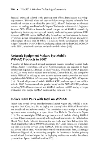 260  n  WiMAX: A Wireless Technology Revolution


Sequans’ chips and tailored to the growing need of broadband access in develop-
ing countries. This will allow end users with low average income to benefit from
broadband services at an affordable price [112]. Alcatel’s leadership in advanced
antenna technology combined with Sequans’ leadership in feature-rich, high-per-
formance WiMAX silicon lowers the overall cost per user of WiMAX networks by
significantly improving coverage and capacity and enabling cost-optimized CPE.
Sequans’ SQN1110 mobile WiMAX chip for end-user devices features the indus-
try’s lowest power consumption, drawing a mere 350 mW of power, and delivers
a throughput of more than 10 Mbps. It is suitable for the development of the full
range of subscriber WiMAX devices, including indoor and outdoor CPE, PCMCIA
cards, PDAs, multimedia devices, and multimode handsets [113].


Network Equipment Makers Eye Mobile
WiMax Products in 2007
A number of Taiwan-based network equipment makers, including Gemtek Tech-
nology, Accton Technology, and Zyxel Communications, are expected to begin
commercial shipments, although in small volumes, of mobile WiMAX products
in 2007, as many market sources have indicated. Demand for 802.16e-compatible
mobile WiMAX is picking up now as more telecom service providers are build-
ing their mobile WiWAX infrastructure, bypassing the fixed-type WiMAX systems
[114]. Gemtek shipments of mobile WiMAX CPE products topped one million
units in 2007. Accton started trial production of mobile WiMAX CPE products,
including WiMAX network cards and WiMAX modems, in 2007, and Zyxel began
production of its mobile WiMAX devices at that time also [114].


India’s BSNL Pairs with Intel on WiMax
Indian state-owned service provider Bharat Sanchar Nigam Ltd. (BSNL) is team-
ing with Intel Corp. in a bid to deploy the country’s first WiMAX-based wire-
less broadband and telecom service. The companies expect to sign a technology
agreement soon, according to a report from New Delhi in The Financial Express
[115]. The pact could give BSNL an edge over potential rivals in offering WiMAX
services. Private companies currently offering broadband services in India include
Bharti Airtel Ltd., Reliance Communications Ltd., and Tata Teleservices Ltd.,
which together have about 850,000 subscribers. BSNL is in the process of conduct-
ing trials on mobile services using WiMAX. Intel is conducting WiMAX trials
in a dozen Indian cities. Another state-owned communications firm, Mahanagar
Telephone Nigam Ltd., is conducting two pilots in the country. Further, privately
owned Videsh Sanchar Nigam Ltd. is deploying multiservice wireless broadband
systems from Aperto in 65 Indian cities [115].
 