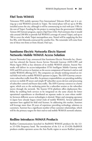 WiMAX Deployment Trends  n  261


Fitel Tests WiMax
Taiwanese PHS mobile operator First International Telecom (Fitel) says it is set-
ting up a trial WiMAX network in Taipei. The initial phase will see up to 30 BSs
installed across the city, although it will be commencing its trial with just 5 BSs in
the east of Taipei. Funding for the project is coming from the government’s Mobile
Taiwan (M-Taiwan) program, reports DigiTimes [116]. Fitel estimates that it would
take around 200 BSs to provide full WiMAX coverage of central Taipei, and up to
700 to cover the whole Taipei metropolitan area. Nortel will be supplying the first
five BSs, with Motorola contracted for another five. The remainder will come from
one of these two firms or from Alcatel, Fitel says.



Sumitomo Electric Networks Elects Starent
Networks Mobile WiMax access Solution
Starent Networks Corp. announced that Sumitomo Electric Networks Inc. (Sumi-
net) has selected the Starent Access Service Network Gateway (ASN-GW) and
Home Agent (HA) as key elements of its mobile WiMAX solution. Starent Net-
works will deliver its access-independent ST16 Intelligent Mobile Gateway with
ASN and HA services to Suminet as the access component of Suminet’s end-to-end
mobile WiMAX offering [117]. The companies are already working toward an ini-
tial field trial with a mobile WiMAX operator in Japan. The ASN Gateway concen-
trates subscriber traffic from BSs. Its primary responsibilities are providing mobility
services to mobile IP-aware and simple IP subscriber access devices and processing
of subscriber control and bearer data traffic. The ASN Gateway connects to a home
agent, which acts as the anchoring point for a subscriber session as the subscriber
moves through the network. The Starent ST16 platform offers deployment flex-
ibility by enabling both services to be integrated on the same chassis for lower
operational expenditures or distributed on separate nodes in cases where mobil-
ity between different access technologies is desired. Major and emerging operators
in Japan have already begun initial trials of mobile WiMAX. Several additional
operators have applied for field trial licenses. In addressing this market, Suminet
will leverage more than 20 years of experience providing technology solutions to
customers. Suminet has a significant number of key customer relationships, which
will be the primary targets for their end-to-end mobile WiMAX network solution.



Redline Introduces WiMax Products
Redline Communications launched its RedMAX WiMAX products for the 3.3-
to 3.5-GHz frequency band. The introduction of the 3.3- to 3.5-GHz RedMAX
products enables operators across the Asia Pacific region to access Redline’s proven
 