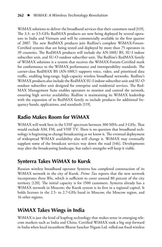 262  n  WiMAX: A Wireless Technology Revolution


WiMAX solutions to deliver the broadband services that their customers need [119].
The 3.3- to 3.5-GHz RedMAX products are now being deployed by several opera-
tors in India and Vietnam and will be commercially available in the first quarter
of 2007. The new RedMAX products join Redline’s complete WiMAX-Forum-
Certified systems that are being tested and deployed by more than 75 operators in
39 countries. The RedMAX products will include the AN-100U BS, SU-I indoor
subscriber unit, and SU-O outdoor subscriber unit. The Redline’s RedMAX family
of WiMAX solutions is a system that receives the WiMAX-Forum-Certified mark
for conformance to the WiMAX performance and interoperability standards. The
carrier-class RedMAX BS (AN-100U) supports voice, video, and prioritized data
traffic, enabling long-range, high-capacity wireless broadband networks. Redline’s
WiMAX products also include the RedMAX SU-I indoor subscriber unit and SU-O
outdoor subscriber unit designed for enterprise and residential services. The Red-
MAX Management Suite enables operators to monitor and control the network,
ensuring high service availability. Redline is maintaining its WiMAX leadership
with the expansion of its RedMAX family to include products for additional fre-
quency bands, applications, and standards [119].


Radio Makes Room for WiMax
WiMAX will work best in the UHF spectrum between 300 MHz and 3 GHz. That
would exclude AM, FM, and VHF TV. There is no question that broadband tech-
nology is beginning to change broadcasting as we know it. The eventual deployment
of widespread WiMAX availability also will change it. WiMAX may eventually
supplant some of the broadcast services way down the road [146]. Developments
may alter the broadcasting landscape, but radio’s strengths will keep it viable.


Synterra Takes WiMax to Kursk
Russian wireless broadband operator Synterra has completed construction of its
WiMAX network in the city of Kursk. Prime Tass reports that the new network
incorporates three BSs, which is sufficient to cover around 80 percent of the city
territory [120]. The initial capacity is for 1500 customers. Synterra already has a
WiMAX network in Moscow; the Kursk system is its first in a regional capital. It
holds licenses in the 2.5- to 2.7-GHz band in Moscow, the Moscow region, and
16 other regions.


WiMax Takes Wings in India
WiMAX is just the kind of leapfrog technology that makes sense in emerging tele-
com markets such as India and China. Certified WiMAX took a big step forward
in India when local incumbent Bharat Sanchar Nigam Ltd. rolled out fixed wireless
 