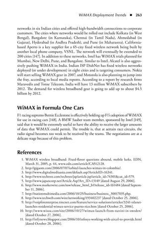 WiMAX Deployment Trends  n  263


networks in six Indian cities and offered high-bandwidth connections to corporate
customers. The cities where networks would be rolled out include Kolkata (in West
Bengal), Bangalore (in Karnataka), Chennai (in Tamil Nadu), Ahmedabad (in
Gujarat), Hyderabad (in Andhra Pradesh), and Pune (in Maharastra). California-
based Aperto is a key supplier for a 65-city fixed wireless network being built by
another local phone company, VSNL. The network will eventually be extended to
200 cities [147]. In addition to these networks, Intel has WiMAX trials planned for
Mumbai, New Delhi, Pune, and Bangalore. Similar to Intel, Alcatel is also aggres-
sively pushing WiMAX in India. Indian ISP DishNet has fixed wireless networks
deployed (or under development) in eight cities and is targeting consumers. Nokia
will start selling WiMAX gear in 2007, and Motorola is also planning to jump into
the fray, according to local media reports. According to a report by research firms
Maravedis and Tonse Telecom, India will have 13 million WiMAX subscribers by
2012. The demand for wireless broadband gear is going to add up to about $4.5
billion by 2012.


WiMax in Formula One Cars
F1 racing supremo Bernie Ecclestone is effectively holding up F1’s adoption of WiMAX
for use in racing cars [148]. A BMW Sauber team member, sponsored by Intel [149],
said that it would be extremely useful to have the ability to receive the larger amounts
of data that WiMAX could permit. The trouble is, that at aertain race circuits, the
radio signal becomes too weak to be received by the teams. The negotiations are at a
delicate stage because of this problem.


References
  1. WiMAX wireless broadband: Fixed-flavor questions abound, mobile lurks. EDN,
     March 31, 2005, p. 44, www.edn.com/article/CA512128.
  2. http://gigaom.com/2006/07/07/orbitel-launches-wimax-in-colombia/.
  3. http://www.digitalmediaasia.com/default.asp?ArticleID=16341.
  4. http://www.techtree.com/techtree/jsp/article.jsp?article_id=74301cat_id=579.
  5. http://www.japancorp.net/Article.Asp?Art_ID=13149 [dated August 29, 2006].
  6. http://www.marketwire.com/mw/release_html_b1?release_id=161484 [dated Septem-
     ber 11, 2006].
  7. http://nationmultimedia.com/2006/10/25/business/business_30017035.php.
  8. http://www.techweb.com/wire/networking/193402237 [dated October 25, 2006].
  9. http://voipforenterprise.tmcnet.com/feature/service-solutions/articles/3241-islanet-
     launches-residential-wimax-service-puerto-rico.htm [dated October 25, 2006].
 10. http://www.wisoa.com/site/2006/10/27/wimax-launch-from-navini-in-sweden/
     [dated October 27, 2006].
 11. http://infynews.blogspot.com/2006/10/infosys-working-with-aircel-to-provide.html
     [dated October 28, 2006].
 