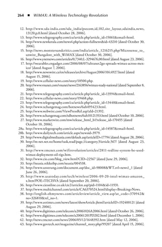 264  n  WiMAX: A Wireless Technology Revolution


 12. http://www.sda-india.com/sda_india/psecom,id,102,site_layout,sdaindia,news,
     13120,p,0.html [dated October 28, 2006].
 13. http://www.telegeography.com/cu/article.php?article_id=15061email=html.
 14. http://www.newkerala.com/news4.php?action=fullnewsid=43210 [dated October 30,
     2006].
 15. http://news.monstersandcritics.com/india/article_1216215.php/Microsense_to_
     unwire_Bangalore_with_WiMAX [dated October 30, 2006].
 16. http://www.ynetnews.com/articles/0,7340,L-3294676,00.html [dated August 23, 2006].
 17. http://wearables.engadget.com/2006/08/07/ultranet2go-spreads-wimax-across-mex-
     ico/ [dated August 7, 2006].
 18. http://www.newswire.ca/en/releases/archive/August2006/10/c4927.html [dated
     August 15, 2006].
 19. http://www.cellular-news.com/story/18500.php.
 20. http://www.vnunet.com/vnunet/news/2163856/wimax-ready-national [dated September 8,
     2006].
 21. http://www.telegeography.com/cu/article.php?article_id=13594email=html.
 22. http://www.cellular-news.com/story/19468.php.
 23. http://www.telegeography.com/cu/article.php?article_id=13448email=html.
 24. http://www.xchangemag.com/hotnews/6ah495423.html.
 25. http://www.webwire.com/ViewPressRel.asp?aId=21392.
 26. http://www.xchangemag.com/tdhotnews/6ah10121353.html [dated October 10, 2006].
 27. http://www.marketwire.com/mw/release_html_b1?release_id=170455 [dated
     October 10, 2006].
28a. http://www.telegeography.com/cu/article.php?article_id=14587email=html.
28b. http://www.dailytech.com/article.aspx?newsid=3979.
 29. http://www.digitalmediaasia.com/default.asp?articleID=17794 [dated August 28, 2006].
 30. http://m-net.net.nz/home/task,read/page,1/category,5/article,567/ [dated August 23,
     2006].
 31. http://www.tmcnet.com/wifirevolution/articles/2811-redline-system-be-used-
     wimax-deployment-oil-rigs.htm.
 32. http://www.cio.com/blog_view.html?CID=22567 [dated June 29, 2006].
 33. http://neasia.nikkeibp.com/neasia/004538.
 34. http://www.unstrung.com/document.asp?doc_id=98008WT.svl=news1_1 [dated
     June 26, 2006].
 35. http://w w w.usatoday.com/tech/wireless/2006-09-20-intel-wimax-amazon_
     x.htm?POE=TECISVA [dated September 20, 2006].
 36. http://www.cieonline.co.uk/cie2/articlen.asp?pid=1104id=11931.
 37. http://www.multichannel.com/article/CA6370524.html?display=Breaking+News.
 38. http://english.ohmynews.com/articleview/article_view.asp?at_code=370942
     no=326810rel_no=1.
 39. http://www.eetimes.com/news/latest/showArticle.jhtml?articleID=192400121 [dated
     August 29, 2006].
 40. http://www.digitimes.com/telecom/a20061026A2006.html [dated October 26, 2006].
 41. http://www.digitimes.com/telecom/a20061201PD202.html [dated December 1, 2006].
 42. http://news.tmcnet.com/news/2006/05/12/1648392.htm [dated May 12, 2006].
 43. http://www.govtech.net/magazine/channel_story.php/99207 [dated April 15, 2006].
 