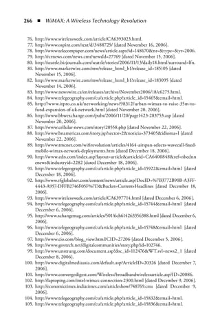 266  n  WiMAX: A Wireless Technology Revolution


 76.   http://www.wirelessweek.com/article/CA6393023.html.
 77.   http://www.ospint.com/text/d/3488725/ [dated November 16, 2006].
 78.   http://www.telecompaper.com/news/article.aspx?id=148670nr=type=yr=2006.
 79.   http://rcrnews.com/news.cms?newsId=27769 [dated November 15, 2006].
 80.   http://seattle.bizjournals.com/seattle/stories/2006/11/13/daily18.html?surround=lfn.
 81.   http://www.marketwire.com/mw/release_html_b1?release_id=185105 [dated
       November 15, 2006].
 82.   http://www.marketwire.com/mw/release_html_b1?release_id=183095 [dated
       November 14, 2006].
 83.   http://www.newswire.ca/en/releases/archive/November2006/18/c6275.html.
 84.   http://www.telegeography.com/cu/article.php?article_id=15465email=html.
 85.   http://www.itpro.co.uk/networking/news/98312/urban-wimax-to-raise-35m-to-
       fund-expansion-of-uk-network.html [dated November 20, 2006].
 86.   http://www.bbwexchange.com/pubs/2006/11/20/page1423-283753.asp [dated
       November 20, 2006].
 87.   http://www.cellular-news.com/story/20558.php [dated November 22, 2006].
 88.   http://www.bnamericas.com/story.jsp?sector=2noticia=373405idioma=I [dated
       November 22, 2006].
 89.   http://www.tmcnet.com/wifirevolution/articles/4164-airspan-selects-wavecall-fixed-
       mobile-wimax-network-deployments.htm [dated December 18, 2006].
 90.   http://www.edn.com/index.asp?layout=articlearticleid=CA6400848ref=nbednn
       enewsindustryid=2282 [dated December 18, 2006].
 91.   http://www.telegeography.com/cu/article.php?article_id=15922email=html [dated
       December 18, 2006].
 92.   http://www.rfglobalnet.com/content/news/article.asp?DocID=%7B3772B90B-A3FF-
       4443-A957-DFFB2746F05F%7DBucket=Current+Headlines [dated December 18,
       2006].
 93.   http://www.wirelessweek.com/article/CA6397714.html [dated December 6, 2006].
 94.   http://www.telegeography.com/cu/article.php?article_id=15744email=html [dated
       December 6, 2006].
 95.   http://www.xchangemag.com/articles/501/6ch614263356388.html [dated December 6,
       2006].
 96.   http://www.telegeography.com/cu/article.php?article_id=15748email=html [dated
       December 6, 2006].
 97.   http://www.cio.com/blog_view.html?CID=27206 [dated December 5, 2006].
 98.   http://www.govtech.net/digitalcommunities/story.php?id=102746.
 99.   http://www.unstrung.com/document.asp?doc_id=112476WT.svl=news2_1 [dated
       December 8, 2006].
100.   http://www.digitalmediaasia.com/default.asp?ArticleID=20326 [dated December 7,
       2006].
101.   http://www.convergedigest.com/Wireless/broadbandwirelessarticle.asp?ID=20086.
102.   http://laptoping.com/intel-wimax-connection-2300.html [dated December 9, 2006].
103.   http://economictimes.indiatimes.com/articleshow/748769.cms [dated December 9,
       2006].
104.   http://www.telegeography.com/cu/article.php?article_id=15832email=html.
105.   http://www.telegeography.com/cu/article.php?article_id=15836email=html.
 