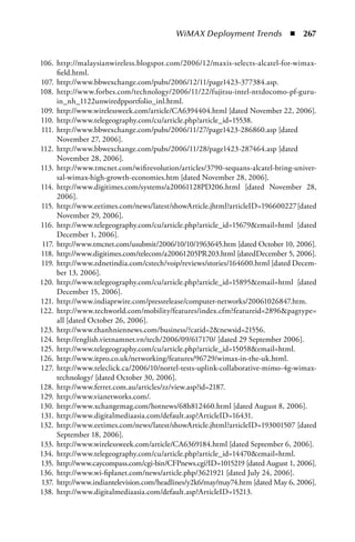 WiMAX Deployment Trends  n  267


106. http://malaysianwireless.blogspot.com/2006/12/maxis-selects-alcatel-for-wimax-
      field.html.
107. http://www.bbwexchange.com/pubs/2006/12/11/page1423-377384.asp.
108. http://www.forbes.com/technology/2006/11/22/fujitsu-intel-nttdocomo-pf-guru-
      in_nh_1122unwiredpportfolio_inl.html.
109. http://www.wirelessweek.com/article/CA6394404.html [dated November 22, 2006].
110. http://www.telegeography.com/cu/article.php?article_id=15538.
111. http://www.bbwexchange.com/pubs/2006/11/27/page1423-286860.asp [dated
      November 27, 2006].
112. http://www.bbwexchange.com/pubs/2006/11/28/page1423-287464.asp [dated
      November 28, 2006].
113. http://www.tmcnet.com/wifirevolution/articles/3790-sequans-alcatel-bring-univer-
      sal-wimax-high-growth-economies.htm [dated November 28, 2006].
114. http://www.digitimes.com/systems/a20061128PD206.html [dated November 28,
      2006].
115. http://www.eetimes.com/news/latest/showArticle.jhtml?articleID=196600227 [dated
      November 29, 2006].
116. http://www.telegeography.com/cu/article.php?article_id=15679email=html [dated
      December 1, 2006].
 117. http://www.tmcnet.com/usubmit/2006/10/10/1963645.htm [dated October 10, 2006].
118. http://www.digitimes.com/telecom/a20061205PR203.html [datedDecember 5, 2006].
119. http://www.zdnetindia.com/cstech/voip/reviews/stories/164600.html [dated Decem-
      ber 13, 2006].
120. http://www.telegeography.com/cu/article.php?article_id=15895email=html [dated
      December 15, 2006].
121. http://www.indiaprwire.com/pressrelease/computer-networks/20061026847.htm.
122. http://www.techworld.com/mobility/features/index.cfm?featureid=2896pagtype=
      all [dated October 26, 2006].
123. http://www.thanhniennews.com/business/?catid=2newsid=21556.
124. http://english.vietnamnet.vn/tech/2006/09/617170/ [dated 29 September 2006].
125. http://www.telegeography.com/cu/article.php?article_id=15058email=html.
126. http://www.itpro.co.uk/networking/features/96729/wimax-in-the-uk.html.
127. http://www.teleclick.ca/2006/10/nortel-tests-uplink-collaborative-mimo-4g-wimax-
      technology/ [dated October 30, 2006].
128. http://www.ferret.com.au/articles/zz/view.asp?id=2187.
129. http://www.vianetworks.com/.
130. http://www.xchangemag.com/hotnews/68h812460.html [dated August 8, 2006].
131. http://www.digitalmediaasia.com/default.asp?ArticleID=16431.
132. http://www.eetimes.com/news/latest/showArticle.jhtml?articleID=193001507 [dated
      September 18, 2006].
133. http://www.wirelessweek.com/article/CA6369184.html [dated September 6, 2006].
134. http://www.telegeography.com/cu/article.php?article_id=14470email=html.
135. http://www.caycompass.com/cgi-bin/CFPnews.cgi?ID=1015219 [dated August 1, 2006].
136. http://www.wi-fiplanet.com/news/article.php/3621921 [dated July 24, 2006].
137. http://www.indiantelevision.com/headlines/y2k6/may/may74.htm [dated May 6, 2006].
138. http://www.digitalmediaasia.com/default.asp?ArticleID=15213.
 