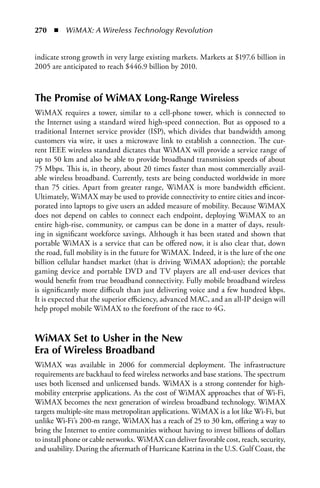 270  n  WiMAX: A Wireless Technology Revolution


indicate strong growth in very large existing markets. Markets at $197.6 billion in
2005 are anticipated to reach $446.9 billion by 2010.



The Promise of WiMAX Long-Range Wireless
WiMAX requires a tower, similar to a cell-phone tower, which is connected to
the Internet using a standard wired high-speed connection. But as opposed to a
traditional Internet service provider (ISP), which divides that bandwidth among
customers via wire, it uses a microwave link to establish a connection. The cur-
rent IEEE wireless standard dictates that WiMAX will provide a service range of
up to 50 km and also be able to provide broadband transmission speeds of about
75 Mbps. This is, in theory, about 20 times faster than most commercially avail-
able wireless broadband. Currently, tests are being conducted worldwide in more
than 75 cities. Apart from greater range, WiMAX is more bandwidth efficient.
Ultimately, WiMAX may be used to provide connectivity to entire cities and incor-
porated into laptops to give users an added measure of mobility. Because WiMAX
does not depend on cables to connect each endpoint, deploying WiMAX to an
entire high-rise, community, or campus can be done in a matter of days, result-
ing in significant workforce savings. Although it has been stated and shown that
portable WiMAX is a service that can be offered now, it is also clear that, down
the road, full mobility is in the future for WiMAX. Indeed, it is the lure of the one
billion cellular handset market (that is driving WiMAX adoption); the portable
gaming device and portable DVD and TV players are all end-user devices that
would benefit from true broadband connectivity. Fully mobile broadband wireless
is significantly more difficult than just delivering voice and a few hundred kbps.
It is expected that the superior efficiency, advanced MAC, and an all-IP design will
help propel mobile WiMAX to the forefront of the race to 4G.


WiMAX Set to Usher in the New
Era of Wireless Broadband
WiMAX was available in 2006 for commercial deployment. The infrastructure
requirements are backhaul to feed wireless networks and base stations. The spectrum
uses both licensed and unlicensed bands. WiMAX is a strong contender for high-
mobility enterprise applications. As the cost of WiMAX approaches that of Wi-Fi,
WiMAX becomes the next generation of wireless broadband technology. WiMAX
targets multiple-site mass metropolitan applications. WiMAX is a lot like Wi-Fi, but
unlike Wi-Fi’s 200-m range, WiMAX has a reach of 25 to 30 km, offering a way to
bring the Internet to entire communities without having to invest billions of dollars
to install phone or cable networks. WiMAX can deliver favorable cost, reach, security,
and usability. During the aftermath of Hurricane Katrina in the U.S. Gulf Coast, the
 