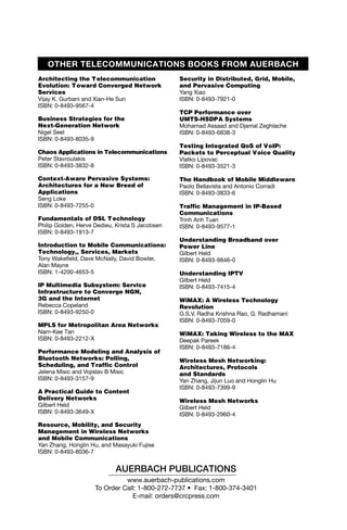 OTHER TELECOMMUNICATIONS BOOKS FROM AUERBACH
Architecting the T elecommunication              Security in Distributed, Grid, Mobile,
Evolution: T oward Converged Network             and Pervasive Computing
Services                                         Yang Xiao
Vijay K. Gurbani and Xian-He Sun                 ISBN: 0-8493-7921-0
ISBN: 0-8493-9567-4
                                                 TCP Performance over
Business Strategies for the                      UMTS-HSDPA Systems
Next-Generation Network                          Mohamad Assaad and Djamal Zeghlache
Nigel Seel                                       ISBN: 0-8493-6838-3
ISBN: 0-8493-8035-9
                                                 Testing Integrated QoS of VoIP:
Chaos Applications in Telecommunications         Packets to Perceptual Voice Quality
Peter Stavroulakis                               Vlatko Lipovac
ISBN: 0-8493-3832-8                              ISBN: 0-8493-3521-3

Context-Aware Pervasive Systems:                 The Handbook of Mobile Middleware
Architectures for a New Breed of                 Paolo Bellavista and Antonio Corradi
Applications                                     ISBN: 0-8493-3833-6
Seng Loke
ISBN: 0-8493-7255-0                              Traffic Management in IP-Based
                                                 Communications
Fundamentals of DSL T echnology                  Trinh Anh Tuan
Philip Golden, Herve Dedieu, Krista S Jacobsen   ISBN: 0-8493-9577-1
ISBN: 0-8493-1913-7
                                                 Understanding Broadband over
Introduction to Mobile Communications:           Power Line
Technology,, Services, Markets                   Gilbert Held
Tony Wakefield, Dave McNally, David Bowler,      ISBN: 0-8493-9846-0
Alan Mayne
ISBN: 1-4200-4653-5                              Understanding IPTV
                                                 Gilbert Held
IP Multimedia Subsystem: Service                 ISBN: 0-8493-7415-4
Infrastructure to Converge NGN,
3G and the Internet                              WiMAX: A Wireless Technology
Rebecca Copeland                                 Revolution
ISBN: 0-8493-9250-0                              G.S.V. Radha Krishna Rao, G. Radhamani
                                                 ISBN: 0-8493-7059-0
MPLS for Metropolitan Area Networks
Nam-Kee Tan                                      WiMAX: Taking Wireless to the MAX
ISBN: 0-8493-2212-X                              Deepak Pareek
                                                 ISBN: 0-8493-7186-4
Performance Modeling and Analysis of
Bluetooth Networks: Polling,                     Wireless Mesh Networking:
Scheduling, and Traffic Control                  Architectures, Protocols
Jelena Misic and Vojislav B Misic                and Standards
ISBN: 0-8493-3157-9                              Yan Zhang, Jijun Luo and Honglin Hu
                                                 ISBN: 0-8493-7399-9
A Practical Guide to Content
Delivery Networks                                Wireless Mesh Networks
Gilbert Held                                     Gilbert Held
ISBN: 0-8493-3649-X                              ISBN: 0-8493-2960-4
Resource, Mobility, and Security
Management in Wireless Networks
and Mobile Communications
Yan Zhang, Honglin Hu, and Masayuki Fujise
ISBN: 0-8493-8036-7


                            AUERBACH PUBLICATIONS
                               www.auerbach-publications.com
                     To Order Call: 1-800-272-7737 • Fax: 1-800-374-3401
                                 E-mail: orders@crcpress.com
 