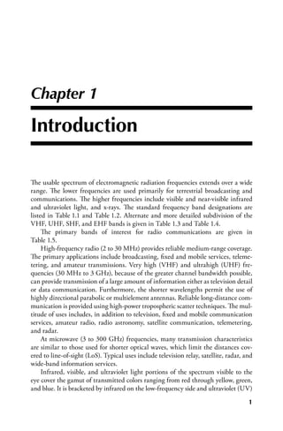 Chapter 1

Introduction

The usable spectrum of electromagnetic radiation frequencies extends over a wide
range. The lower frequencies are used primarily for terrestrial broadcasting and
communications. The higher frequencies include visible and near-visible infrared
and ultraviolet light, and x-rays. The standard frequency band designations are
listed in Table 1.1 and Table 1.2. Alternate and more detailed subdivision of the
VHF, UHF, SHF, and EHF bands is given in Table 1.3 and Table 1.4.
     The primary bands of interest for radio communications are given in
Table 1.5.
     High-frequency radio (2 to 30 MHz) provides reliable medium-range coverage.
The primary applications include broadcasting, fixed and mobile services, teleme-
tering, and amateur transmissions. Very high (VHF) and ultrahigh (UHF) fre-
quencies (30 MHz to 3 GHz), because of the greater channel bandwidth possible,
can provide transmission of a large amount of information either as television detail
or data communication. Furthermore, the shorter wavelengths permit the use of
highly directional parabolic or multielement antennas. Reliable long-distance com-
munication is provided using high-power tropospheric scatter techniques. The mul-
titude of uses includes, in addition to television, fixed and mobile communication
services, amateur radio, radio astronomy, satellite communication, telemetering,
and radar.
     At microwave (3 to 300 GHz) frequencies, many transmission characteristics
are similar to those used for shorter optical waves, which limit the distances cov-
ered to line-of-sight (LoS). Typical uses include television relay, satellite, radar, and
wide-band information services.
     Infrared, visible, and ultraviolet light portions of the spectrum visible to the
eye cover the gamut of transmitted colors ranging from red through yellow, green,
and blue. It is bracketed by infrared on the low-frequency side and ultraviolet (UV)
                                                                                       
 