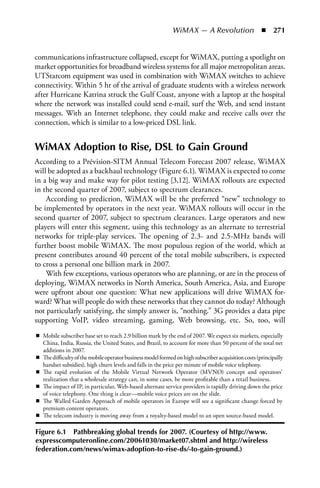 WiMAX — A Revolution  n  271


communications infrastructure collapsed, except for WiMAX, putting a spotlight on
market opportunities for broadband wireless systems for all major metropolitan areas.
UTStarcom equipment was used in combination with WiMAX switches to achieve
connectivity. Within 5 hr of the arrival of graduate students with a wireless network
after Hurricane Katrina struck the Gulf Coast, anyone with a laptop at the hospital
where the network was installed could send e-mail, surf the Web, and send instant
messages. With an Internet telephone, they could make and receive calls over the
connection, which is similar to a low-priced DSL link.


WiMAX Adoption to Rise, DSL to Gain Ground
According to a Prévision-SITM Annual Telecom Forecast 2007 release, WiMAX
will be adopted as a backhaul technology (Figure 6.1). WiMAX is expected to come
in a big way and make way for pilot testing [3,12]. WiMAX rollouts are expected
in the second quarter of 2007, subject to spectrum clearances.
    According to prediction, WiMAX will be the preferred “new” technology to
be implemented by operators in the next year. WiMAX rollouts will occur in the
second quarter of 2007, subject to spectrum clearances. Large operators and new
players will enter this segment, using this technology as an alternate to terrestrial
networks for triple-play services. The opening of 2.3- and 2.5-MHz bands will
further boost mobile WiMAX. The most populous region of the world, which at
present contributes around 40 percent of the total mobile subscribers, is expected
to cross a personal one billion mark in 2007.
    With few exceptions, various operators who are planning, or are in the process of
deploying, WiMAX networks in North America, South America, Asia, and Europe
were upfront about one question: What new applications will drive WiMAX for-
ward? What will people do with these networks that they cannot do today? Although
not particularly satisfying, the simply answer is, “nothing.” 3G provides a data pipe
supporting VoIP, video streaming, gaming, Web browsing, etc. So, too, will




Figure 6.1 Pathbreaking global trends for 2007. (Courtesy of http://www.
expresscomputeronline.com/20061030/market07.shtml and http://wireless
federation.com/news/wimax-adoption-to-rise-ds/-to-gain-ground.)
 