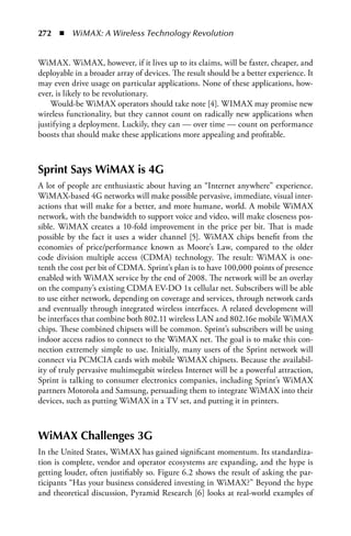 272  n  WiMAX: A Wireless Technology Revolution


WiMAX. WiMAX, however, if it lives up to its claims, will be faster, cheaper, and
deployable in a broader array of devices. The result should be a better experience. It
may even drive usage on particular applications. None of these applications, how-
ever, is likely to be revolutionary.
    Would-be WiMAX operators should take note [4]. WIMAX may promise new
wireless functionality, but they cannot count on radically new applications when
justifying a deployment. Luckily, they can — over time — count on performance
boosts that should make these applications more appealing and profitable.



Sprint Says WiMAX is 4G
A lot of people are enthusiastic about having an “Internet anywhere” experience.
WiMAX-based 4G networks will make possible pervasive, immediate, visual inter-
actions that will make for a better, and more humane, world. A mobile WiMAX
network, with the bandwidth to support voice and video, will make closeness pos-
sible. WiMAX creates a 10-fold improvement in the price per bit. That is made
possible by the fact it uses a wider channel [5]. WiMAX chips benefit from the
economies of price/performance known as Moore’s Law, compared to the older
code division multiple access (CDMA) technology. The result: WiMAX is one-
tenth the cost per bit of CDMA. Sprint’s plan is to have 100,000 points of presence
enabled with WiMAX service by the end of 2008. The network will be an overlay
on the company’s existing CDMA EV-DO 1x cellular net. Subscribers will be able
to use either network, depending on coverage and services, through network cards
and eventually through integrated wireless interfaces. A related development will
be interfaces that combine both 802.11 wireless LAN and 802.16e mobile WiMAX
chips. These combined chipsets will be common. Sprint’s subscribers will be using
indoor access radios to connect to the WiMAX net. The goal is to make this con-
nection extremely simple to use. Initially, many users of the Sprint network will
connect via PCMCIA cards with mobile WiMAX chipsets. Because the availabil-
ity of truly pervasive multimegabit wireless Internet will be a powerful attraction,
Sprint is talking to consumer electronics companies, including Sprint’s WiMAX
partners Motorola and Samsung, persuading them to integrate WiMAX into their
devices, such as putting WiMAX in a TV set, and putting it in printers.



WiMAX Challenges 3G
In the United States, WiMAX has gained significant momentum. Its standardiza-
tion is complete, vendor and operator ecosystems are expanding, and the hype is
getting louder, often justifiably so. Figure 6.2 shows the result of asking the par-
ticipants “Has your business considered investing in WiMAX?” Beyond the hype
and theoretical discussion, Pyramid Research [6] looks at real-world examples of
 