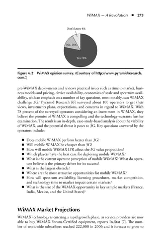 WiMAX — A Revolution  n  273


                                 Don’t know 8%




                                No. 14%



                                       Yes 78%




Figure 6.2   WiMAX opinion survey. (Courtesy of http://www.pyramidresearch.
com/.)

pre-WiMAX deployments and reviews practical issues such as time to market, busi-
ness models and pricing, device availability, economics of scale and spectrum avail-
ability, with an emphasis on a number of key questions, most notably, can WiMAX
challenge 3G? Pyramid Research [6] surveyed about 100 operators to get their
views, investments plans, expectations, and concerns in regard to WiMAX. With
78 percent of the surveyed operators considering an investment in WiMAX, they
believe the promise of WiMAX is compelling and the technology warrants further
examination. The result is an in-depth, case-study-based analysis about the viability
of WiMAX, and the potential threat it poses to 3G. Key questions answered by the
operators include:

   n   Does mobile WiMAX perform better than 3G?
   n   Will mobile WiMAX be cheaper than 3G?
   n   How will mobile WiMAX IPR affect the 3G value proposition?
   n   Which players have the best case for deploying mobile WiMAX?
   n   What is the current operator perception of mobile WiMAX? What do opera-
       tors believe is the primary driver for its success?
   n   What is the largest obstacle?
   n   Where are the most attractive opportunities for mobile WiMAX?
   n   How will spectrum availability, licensing procedures, market competition,
       and technology time to market impact certain markets?
   n   What is the size of the WiMAX opportunity in key sample markets (France,
       India, Mexico, and the United States)?



WiMAX Market Projections
WiMAX technology is entering a rapid growth phase, as service providers are now
able to buy WiMAX-Forum-Certified equipment, reports In-Stat [7]. The num-
ber of worldwide subscribers reached 222,000 in 2006 and is forecast to grow to
 