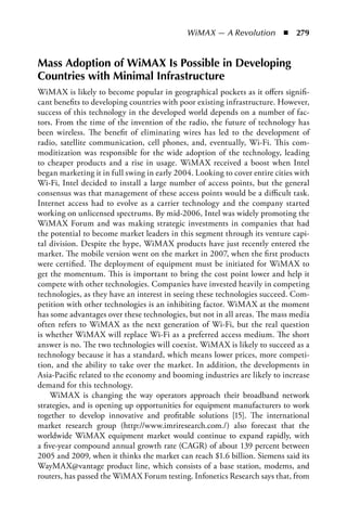 WiMAX — A Revolution  n  279


Mass Adoption of WiMAX Is Possible in Developing
Countries with Minimal Infrastructure
WiMAX is likely to become popular in geographical pockets as it offers signifi-
cant benefits to developing countries with poor existing infrastructure. However,
success of this technology in the developed world depends on a number of fac-
tors. From the time of the invention of the radio, the future of technology has
been wireless. The benefit of eliminating wires has led to the development of
radio, satellite communication, cell phones, and, eventually, Wi-Fi. This com-
moditization was responsible for the wide adoption of the technology, leading
to cheaper products and a rise in usage. WiMAX received a boost when Intel
began marketing it in full swing in early 2004. Looking to cover entire cities with
Wi-Fi, Intel decided to install a large number of access points, but the general
consensus was that management of these access points would be a difficult task.
Internet access had to evolve as a carrier technology and the company started
working on unlicensed spectrums. By mid-2006, Intel was widely promoting the
WiMAX Forum and was making strategic investments in companies that had
the potential to become market leaders in this segment through its venture capi-
tal division. Despite the hype, WiMAX products have just recently entered the
market. The mobile version went on the market in 2007, when the first products
were certified. The deployment of equipment must be initiated for WiMAX to
get the momentum. This is important to bring the cost point lower and help it
compete with other technologies. Companies have invested heavily in competing
technologies, as they have an interest in seeing these technologies succeed. Com-
petition with other technologies is an inhibiting factor. WiMAX at the moment
has some advantages over these technologies, but not in all areas. The mass media
often refers to WiMAX as the next generation of Wi-Fi, but the real question
is whether WiMAX will replace Wi-Fi as a preferred access medium. The short
answer is no. The two technologies will coexist. WiMAX is likely to succeed as a
technology because it has a standard, which means lower prices, more competi-
tion, and the ability to take over the market. In addition, the developments in
Asia-Pacific related to the economy and booming industries are likely to increase
demand for this technology.
    WiMAX is changing the way operators approach their broadband network
strategies, and is opening up opportunities for equipment manufacturers to work
together to develop innovative and profitable solutions [15]. The international
market research group (http://www.imriresearch.com./) also forecast that the
worldwide WiMAX equipment market would continue to expand rapidly, with
a five-year compound annual growth rate (CAGR) of about 139 percent between
2005 and 2009, when it thinks the market can reach $1.6 billion. Siemens said its
WayMAX@vantage product line, which consists of a base station, modems, and
routers, has passed the WiMAX Forum testing. Infonetics Research says that, from
 