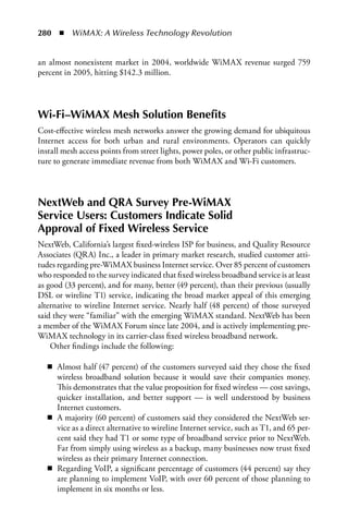 280  n  WiMAX: A Wireless Technology Revolution


an almost nonexistent market in 2004, worldwide WiMAX revenue surged 759
percent in 2005, hitting $142.3 million.




Wi-Fi–WiMAX Mesh Solution Benefits
Cost-effective wireless mesh networks answer the growing demand for ubiquitous
Internet access for both urban and rural environments. Operators can quickly
install mesh access points from street lights, power poles, or other public infrastruc-
ture to generate immediate revenue from both WiMAX and Wi-Fi customers.



NextWeb and QRA Survey Pre-WiMAX
Service Users: Customers Indicate Solid
Approval of Fixed Wireless Service
NextWeb, California’s largest fixed-wireless ISP for business, and Quality Resource
Associates (QRA) Inc., a leader in primary market research, studied customer atti-
tudes regarding pre-WiMAX business Internet service. Over 85 percent of customers
who responded to the survey indicated that fixed wireless broadband service is at least
as good (33 percent), and for many, better (49 percent), than their previous (usually
DSL or wireline T1) service, indicating the broad market appeal of this emerging
alternative to wireline Internet service. Nearly half (48 percent) of those surveyed
said they were “familiar” with the emerging WiMAX standard. NextWeb has been
a member of the WiMAX Forum since late 2004, and is actively implementing pre-
WiMAX technology in its carrier-class fixed wireless broadband network.
    Other findings include the following:

   n Almost half (47 percent) of the customers surveyed said they chose the fixed
     wireless broadband solution because it would save their companies money.
     This demonstrates that the value proposition for fixed wireless — cost savings,
     quicker installation, and better support — is well understood by business
     Internet customers.
   n A majority (60 percent) of customers said they considered the NextWeb ser-
     vice as a direct alternative to wireline Internet service, such as T1, and 65 per-
     cent said they had T1 or some type of broadband service prior to NextWeb.
     Far from simply using wireless as a backup, many businesses now trust fixed
     wireless as their primary Internet connection.
   n Regarding VoIP, a significant percentage of customers (44 percent) say they
     are planning to implement VoIP, with over 60 percent of those planning to
     implement in six months or less.
 