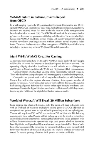 WiMAX — A Revolution  n  281


WiMAX Future in Balance, Claims Report
from OECD
In a wide-ranging report, the Organisation for Economic Cooperation and Devel-
opment (OECD), an international trade body, has highlighted spectrum, regulatory,
industry, and security issues that may hinder the take up of the next-generation
broadband wireless network [116]. The OECD said much of the wireless technolo-
gy’s success depended on spectrum availability and allocation. The report also high-
lighted that WiMAX could raise serious privacy and security concerns by enabling
wireless surveillance over long distances without consent, as well as public safety
issues. The report has been seen as a blow to supporters of WiMAX, which has been
talked of as the next step up from Wi-Fi and 3G mobile networks.



Muni Wi-Fi/WiMAX Great for Gaming
As more and more cities have Wi-Fi and/or WiMAX clouds deployed, more people
will be able to access the Internet at broadband speeds for low or no cost. The
upcoming ubiquity of wireless broadband access will usher in an era of 80 percent
and 90 percent Xbox Live, Nintendo Wi-Fi, and PlayStation 3 Hub connect ratios.
    Game developers who had been ignoring online functionality will rush to add it.
Those who have been doing it for years will be sitting pretty in the leadership position.
    Companies that provide services which require broadband access will also benefit.
Massive Inc. will be able to place ads more effortlessly into a greater number of
games, for instance. Newly connected gamers will be able to download Nintendo’s
back-catalog of games. Software that enables tethering of multiple broadband con-
nections will make the digital distribution channel viable for multi-GB downloads,
improving the viability of the digital distribution business model.



World of Warcraft Will Break 20 Million Subscribers
Some negative side-effects will result as well. The nation will need to learn to cope
with an outbreak of massively multiplayer online game (MMOG) addiction as
unsophisticated gamers learn to cope with this particularly addictive style of game.
Viruses will leap from PSP to PSP or even from PSP to Nintendo DS, bricking
everything in their wake. Parents will fail to keep up with the speed of technology
and will (as always) underparent, exposing their children to sexual predators who
will use the new networks in sophisticated ways. And gamers who have heretofore
been big fish in small ponds will learn what true competition is like. Tens of mil-
lions of new gamers will be competing for the same leaderboard spots currently vied
for by mere hundreds of thousands of gamers. The impacts of these networks will
extend far beyond gaming, of course. Still, gamers are in for a wild ride.
 