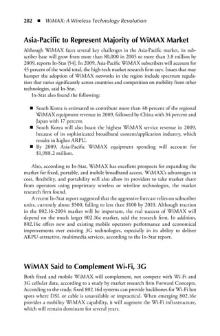 282  n  WiMAX: A Wireless Technology Revolution


Asia-Pacific to Represent Majority of WiMAX Market
Although WiMAX faces several key challenges in the Asia-Pacific market, its sub-
scriber base will grow from more than 80,000 in 2005 to more than 3.8 million by
2009, reports In-Stat [54]. In 2009, Asia-Pacific WiMAX subscribers will account for
45 percent of the world total, the high-tech market research firm says. Issues that may
hamper the adoption of WiMAX networks in the region include spectrum regula-
tion that varies significantly across countries and competition on mobility from other
technologies, said In-Stat.
    In-Stat also found the following:

   n South Korea is estimated to contribute more than 40 percent of the regional
     WiMAX equipment revenue in 2009, followed by China with 34 percent and
     Japan with 17 percent.
   n South Korea will also boast the highest WiMAX service revenue in 2009,
     because of its sophisticated broadband content/application industry, which
     results in higher ARPU.
   n By 2009, Asia-Pacific WiMAX equipment spending will account for
     $1,988.2 million.

    Also, according to In-Stat, WiMAX has excellent prospects for expanding the
market for fixed, portable, and mobile broadband access. WiMAX’s advantages in
cost, flexibility, and portability will also allow its providers to take market share
from operators using proprietary wireless or wireline technologies, the market
research firm found.
    A recent In-Stat report suggested that the aggressive forecast relies on subscriber
units, currently about $500, falling to less than $100 by 2010. Although traction
in the 802.16-2004 market will be important, the real success of WiMAX will
depend on the much larger 802.16e market, said the research firm. In addition,
802.16e offers new and existing mobile operators performance and economical
improvements over existing 3G technologies, especially in its ability to deliver
ARPU-attractive, multimedia services, according to the In-Stat report.




WiMAX Said to Complement Wi-Fi, 3G
Both fixed and mobile WiMAX will complement, not compete with Wi-Fi and
3G cellular data, according to a study by market research firm Forward Concepts.
According to the study, fixed 802.16d systems can provide backbones for Wi-Fi hot
spots where DSL or cable is unavailable or impractical. When emerging 802.16e
provides a mobility WiMAX capability, it will augment the Wi-Fi infrastructure,
which will remain dominant for several years.
 