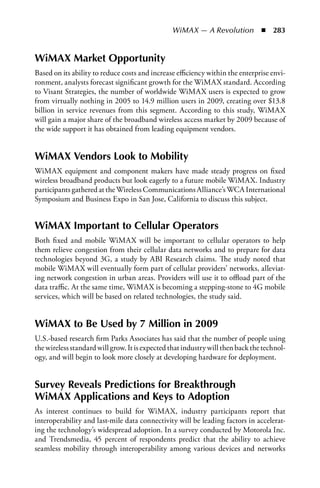 WiMAX — A Revolution  n  283


WiMAX Market Opportunity
Based on its ability to reduce costs and increase efficiency within the enterprise envi-
ronment, analysts forecast significant growth for the WiMAX standard. According
to Visant Strategies, the number of worldwide WiMAX users is expected to grow
from virtually nothing in 2005 to 14.9 million users in 2009, creating over $13.8
billion in service revenues from this segment. According to this study, WiMAX
will gain a major share of the broadband wireless access market by 2009 because of
the wide support it has obtained from leading equipment vendors.


WiMAX Vendors Look to Mobility
WiMAX equipment and component makers have made steady progress on fixed
wireless broadband products but look eagerly to a future mobile WiMAX. Industry
participants gathered at the Wireless Communications Alliance’s WCA International
Symposium and Business Expo in San Jose, California to discuss this subject.


WiMAX Important to Cellular Operators
Both fixed and mobile WiMAX will be important to cellular operators to help
them relieve congestion from their cellular data networks and to prepare for data
technologies beyond 3G, a study by ABI Research claims. The study noted that
mobile WiMAX will eventually form part of cellular providers’ networks, alleviat-
ing network congestion in urban areas. Providers will use it to offload part of the
data traffic. At the same time, WiMAX is becoming a stepping-stone to 4G mobile
services, which will be based on related technologies, the study said.


WiMAX to Be Used by 7 Million in 2009
U.S.-based research firm Parks Associates has said that the number of people using
the wireless standard will grow. It is expected that industry will then back the technol-
ogy, and will begin to look more closely at developing hardware for deployment.


Survey Reveals Predictions for Breakthrough
WiMAX Applications and Keys to Adoption
As interest continues to build for WiMAX, industry participants report that
interoperability and last-mile data connectivity will be leading factors in accelerat-
ing the technology’s widespread adoption. In a survey conducted by Motorola Inc.
and Trendsmedia, 45 percent of respondents predict that the ability to achieve
seamless mobility through interoperability among various devices and networks
 