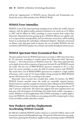 284  n  WiMAX: A Wireless Technology Revolution


will be the “tipping point” to WiMAX success. Motorola and Trendsmedia con-
ducted the survey with attendees from WiMAX World.


WiMAX Fever Intensifies
WiMAX is one of the fastest-growing emerging sectors within the world’s telecom
industry, with the global market potential estimated to be worth up to $1 billion
in 2007 and $4 billion by 2010, according to recent research from analyst firm
Maravedis. Motorola has been gearing up for a WiMAX offensive on a global scale,
as it is expected that interoperability and last-mile data connectivity will be leading
factors in accelerating the technology’s widespread adoption. Motorola announced
an alliance with chip giant Intel to advance the use of mobile WiMAX and also
unveiled its MOTOwi4 product line of fixed and mobile broadband infrastructure.


WiMAX Spectrum More Economical than 3G
The price paid per hertz for WiMAX spectrum is as much as 1000 times lower than
for 3G spectrum, according to another report from Maravedis titled “Spectrum
Analysis — The Critical Factor in WiMAX versus 3G.” This white paper provides
an in-depth review of the economics of spectrum for both 3G and WiMAX around
the world. The low cost of BWA/WiMAX spectrum compared to 3G is a clear
driver for service providers to enter the field of wireless services with WiMAX.
The much lower cost of WiMAX/BWA spectrum has resulted in a high number
of licensees, with a total of 721 license holders being awarded for BWA/WiMAX
against 106 licensees for 3G, according to the report.
    Maravedis’ latest research also revealed that, unlike 3G licenses, the BWA/
WiMAX licenses awarded across the world are essentially regional licenses.
North America is a perfect example of a situation where 100 percent of its WiMAX/
BWA licenses are regional. In Europe and the CALA region, the proportions are 78
and 71 percent, respectively. The report also suggests that most regulators have not
kept pace with the progress of technology that makes fixed–mobile convergence a
reality. Whether it is fixed applications with CDMA technology or mobile applica-
tions with WiMAX, the two fields are converging and will be competing for a share
of the one billion mobile subscribers market.


New Products and Key Deployments
Accelerating WiMAX Growth
By 2010 the worldwide WiMAX market is forecast to reach $3.5 billion, when it will
account for 4 percent of all broadband usage. This growth will be driven by new equip-
ment from a growing list of hardware suppliers and an increasing number of WiMAX
 