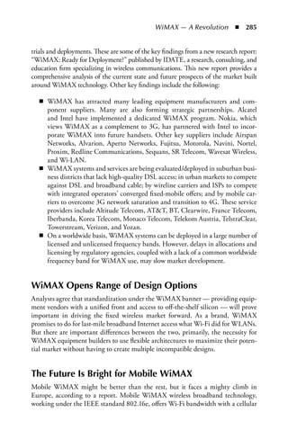 WiMAX — A Revolution  n  285


trials and deployments. These are some of the key findings from a new research report:
“WiMAX: Ready for Deployment?” published by IDATE, a research, consulting, and
education firm specializing in wireless communications. This new report provides a
comprehensive analysis of the current state and future prospects of the market built
around WiMAX technology. Other key findings include the following:

   n WiMAX has attracted many leading equipment manufacturers and com-
     ponent suppliers. Many are also forming strategic partnerships. Alcatel
     and Intel have implemented a dedicated WiMAX program. Nokia, which
     views WiMAX as a complement to 3G, has partnered with Intel to incor-
     porate WiMAX into future handsets. Other key suppliers include Airspan
     Networks, Alvarion, Aperto Networks, Fujitsu, Motorola, Navini, Nortel,
     Proxim, Redline Communications, Sequans, SR Telecom, Wavesat Wireless,
     and Wi-LAN.
   n WiMAX systems and services are being evaluated/deployed in suburban busi-
     ness districts that lack high-quality DSL access; in urban markets to compete
     against DSL and broadband cable; by wireline carriers and ISPs to compete
     with integrated operators’ converged fixed-mobile offers; and by mobile car-
     riers to overcome 3G network saturation and transition to 4G. These service
     providers include Altitude Telecom, ATT, BT, Clearwire, France Telecom,
     Iberbanda, Korea Telecom, Monaco Telecom, Telekom Austria, TelstraClear,
     Towerstream, Verizon, and Yozan.
   n On a worldwide basis, WiMAX systems can be deployed in a large number of
     licensed and unlicensed frequency bands. However, delays in allocations and
     licensing by regulatory agencies, coupled with a lack of a common worldwide
     frequency band for WiMAX use, may slow market development.


WiMAX Opens Range of Design Options
Analysts agree that standardization under the WiMAX banner — providing equip-
ment vendors with a unified front and access to off-the-shelf silicon — will prove
important in driving the fixed wireless market forward. As a brand, WiMAX
promises to do for last-mile broadband Internet access what Wi-Fi did for WLANs.
But there are important differences between the two, primarily, the necessity for
WiMAX equipment builders to use flexible architectures to maximize their poten-
tial market without having to create multiple incompatible designs.


The Future Is Bright for Mobile WiMAX
Mobile WiMAX might be better than the rest, but it faces a mighty climb in
Europe, according to a report. Mobile WiMAX wireless broadband technology,
working under the IEEE standard 802.16e, offers Wi-Fi bandwidth with a cellular
 