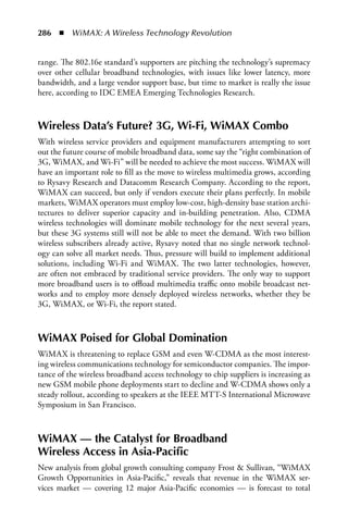 286  n  WiMAX: A Wireless Technology Revolution


range. The 802.16e standard’s supporters are pitching the technology’s supremacy
over other cellular broadband technologies, with issues like lower latency, more
bandwidth, and a large vendor support base, but time to market is really the issue
here, according to IDC EMEA Emerging Technologies Research.



Wireless Data’s Future? 3G, Wi-Fi, WiMAX Combo
With wireless service providers and equipment manufacturers attempting to sort
out the future course of mobile broadband data, some say the “right combination of
3G, WiMAX, and Wi-Fi” will be needed to achieve the most success. WiMAX will
have an important role to fill as the move to wireless multimedia grows, according
to Rysavy Research and Datacomm Research Company. According to the report,
WiMAX can succeed, but only if vendors execute their plans perfectly. In mobile
markets, WiMAX operators must employ low-cost, high-density base station archi-
tectures to deliver superior capacity and in-building penetration. Also, CDMA
wireless technologies will dominate mobile technology for the next several years,
but these 3G systems still will not be able to meet the demand. With two billion
wireless subscribers already active, Rysavy noted that no single network technol-
ogy can solve all market needs. Thus, pressure will build to implement additional
solutions, including Wi-Fi and WiMAX. The two latter technologies, however,
are often not embraced by traditional service providers. The only way to support
more broadband users is to offload multimedia traffic onto mobile broadcast net-
works and to employ more densely deployed wireless networks, whether they be
3G, WiMAX, or Wi-Fi, the report stated.



WiMAX Poised for Global Domination
WiMAX is threatening to replace GSM and even W-CDMA as the most interest-
ing wireless communications technology for semiconductor companies. The impor-
tance of the wireless broadband access technology to chip suppliers is increasing as
new GSM mobile phone deployments start to decline and W-CDMA shows only a
steady rollout, according to speakers at the IEEE MTT-S International Microwave
Symposium in San Francisco.



WiMAX — the Catalyst for Broadband
Wireless Access in Asia-Pacific
New analysis from global growth consulting company Frost  Sullivan, “WiMAX
Growth Opportunities in Asia-Pacific,” reveals that revenue in the WiMAX ser-
vices market — covering 12 major Asia-Pacific economies — is forecast to total
 