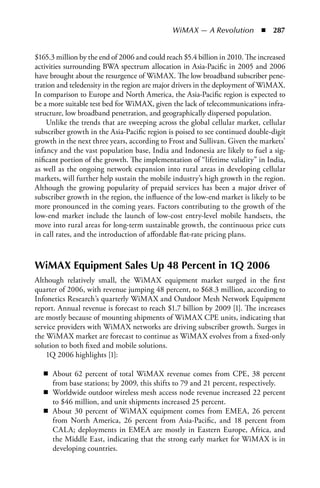 WiMAX — A Revolution  n  287


$165.3 million by the end of 2006 and could reach $5.4 billion in 2010. The increased
activities surrounding BWA spectrum allocation in Asia-Pacific in 2005 and 2006
have brought about the resurgence of WiMAX. The low broadband subscriber pene-
tration and teledensity in the region are major drivers in the deployment of WiMAX.
In comparison to Europe and North America, the Asia-Pacific region is expected to
be a more suitable test bed for WiMAX, given the lack of telecommunications infra-
structure, low broadband penetration, and geographically dispersed population.
    Unlike the trends that are sweeping across the global cellular market, cellular
subscriber growth in the Asia-Pacific region is poised to see continued double-digit
growth in the next three years, according to Frost and Sullivan. Given the markets’
infancy and the vast population base, India and Indonesia are likely to fuel a sig-
nificant portion of the growth. The implementation of “lifetime validity” in India,
as well as the ongoing network expansion into rural areas in developing cellular
markets, will further help sustain the mobile industry’s high growth in the region.
Although the growing popularity of prepaid services has been a major driver of
subscriber growth in the region, the influence of the low-end market is likely to be
more pronounced in the coming years. Factors contributing to the growth of the
low-end market include the launch of low-cost entry-level mobile handsets, the
move into rural areas for long-term sustainable growth, the continuous price cuts
in call rates, and the introduction of affordable flat-rate pricing plans.



WiMAX Equipment Sales Up 48 Percent in 1Q 2006
Although relatively small, the WiMAX equipment market surged in the first
quarter of 2006, with revenue jumping 48 percent, to $68.3 million, according to
Infonetics Research’s quarterly WiMAX and Outdoor Mesh Network Equipment
report. Annual revenue is forecast to reach $1.7 billion by 2009 [1]. The increases
are mostly because of mounting shipments of WiMAX CPE units, indicating that
service providers with WiMAX networks are driving subscriber growth. Surges in
the WiMAX market are forecast to continue as WiMAX evolves from a fixed-only
solution to both fixed and mobile solutions.
    1Q 2006 highlights [1]:

   n About 62 percent of total WiMAX revenue comes from CPE, 38 percent
     from base stations; by 2009, this shifts to 79 and 21 percent, respectively.
   n Worldwide outdoor wireless mesh access node revenue increased 22 percent
     to $46 million, and unit shipments increased 25 percent.
   n About 30 percent of WiMAX equipment comes from EMEA, 26 percent
     from North America, 26 percent from Asia-Pacific, and 18 percent from
     CALA; deployments in EMEA are mostly in Eastern Europe, Africa, and
     the Middle East, indicating that the strong early market for WiMAX is in
     developing countries.
 